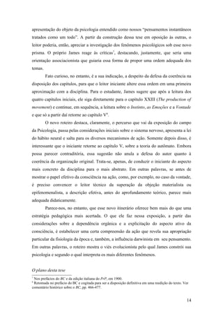 apresentação do objeto da psicologia entendido como nossos “pensamentos instantâneos
tratados como um todo”. A partir da construção dessa tese em oposição às outras, o
leitor poderia, então, apreciar a investigação dos fenômenos psicológicos sob esse novo
prisma. O próprio James reage às críticas7
, destacando, justamente, que seria uma
orientação associacionista que guiaria essa forma de propor uma ordem adequada dos
temas.
Fato curioso, no entanto, é a sua indicação, a despeito da defesa da coerência na
disposição dos capítulos, para que o leitor iniciante altere essa ordem em uma primeira
aproximação com a disciplina. Para o estudante, James sugere que após a leitura dos
quatro capítulos iniciais, ele siga diretamente para o capítulo XXIII (The production of
movement) e continue, em sequência, a leitura sobre o Instinto, as Emoções e a Vontade
e que só a partir daí retorne ao capítulo V8
.
O novo roteiro destaca, claramente, o percurso que vai da exposição do campo
da Psicologia, passa pelas considerações iniciais sobre o sistema nervoso, apresenta a lei
do hábito neural e salta para os diversos mecanismos de ação. Somente depois disso, é
interessante que o iniciante retorne ao capítulo V, sobre a teoria do autômato. Embora
possa parecer contraditória, essa sugestão não anula a defesa do autor quanto à
coerência da organização original. Trata-se, apenas, de conduzir o iniciante do aspecto
mais concreto da disciplina para o mais abstrato. Em outras palavras, se antes de
mostrar o papel efetivo da consciência na ação, como, por exemplo, no caso da vontade,
é preciso convencer o leitor técnico da superação da objeção materialista ou
epifenomenalista, a descrição efetiva, antes do aprofundamento teórico, parece mais
adequada didaticamente.
Parece-nos, no entanto, que esse novo itinerário oferece bem mais do que uma
estratégia pedagógica mais acertada. O que ele faz nessa exposição, a partir das
considerações sobre a dependência orgânica e a explicitação do aspecto ativo da
consciência, é estabelecer uma certa compreensão da ação que revela sua apropriação
particular da fisiologia da época e, também, a influência darwinista em seu pensamento.
Em outras palavras, o roteiro mostra o viés evolucionista pelo qual James constrói sua
psicologia e segundo o qual interpreta os mais diferentes fenômenos.
O plano desta tese
7
Nos prefácios do BC e da edição italiana do PrP, em 1900.
8
Retomada no prefácio do BC e cogitada para ser a disposição definitiva em uma reedição do texto. Ver
comentário histórico sobre o BC, pp. 466-477.
14
 