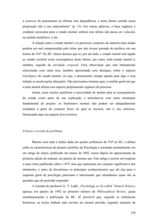 a natureza do pensamento ao afirmar esta dependência, e neste último sentido nossa
proposição não é um materialismo” (p. 13). Em outras palavras, a base orgânica é
condição necessária para o estado mental, embora este último não possa ser reduzido,
no sentido metafísico, a ela.
A relação entre o estado mental e os processos corporais de maneira mais ampla
poderia ser mal compreendida pelo leitor que não tivesse passado do prefácio em sua
leitura do PrP. No BC, James destaca que se, por um lado, o estado mental está ligado
ao estado cerebral como consequência deste último, por outro, todo estado mental é,
também, seguido de atividade corporal. Uma observação que está intimamente
relacionada com outra tese, também apresentada com destaque, sobre o aspecto
teleológico do estado mental; ou seja, o pensamento sempre aponta para algo e essa
relação se mostra pelas alterações. Não precisamos retomar aqui, o sentido geral em que
a ação mental afirma esse aspecto propriamente orgânico do processo.
Juntas, essas noções justificam a necessidade de atentar para as consequências
do estado como parte de sua explicação e articulam-se com outra orientação
fundamental do projeto: os fenômenos mentais não podem ser adequadamente
estudados à parte do contexto físico no qual se inserem; isto é, seu ambiente.
Destacando aqui seu aspecto funcionalista.
Críticas e revisão do problema
Mesmo com toda a ênfase dada aos pontos polêmicos do PrP no BC, o debate
sobre as características do projeto científico da Psicologia é retomado pontualmente em
um artigo de James, publicado em março de 1892, meses depois do aparecimento da
primeira edição do manual, em janeiro do mesmo ano. Este artigo é escrito em resposta
a uma crítica publicada sobre o PrP, mas que representa um conjunto significativo dos
intérpretes, e antes de discutirmos os principais esclarecimentos que ele traz para o
esquema geral da psicologia jamesiana é interessante que entendamos quais são as
questões que ele pretende responder.
A resenha do professor G. T. Ladd , Psychology as So-called ‘Natural Science,
aparece em janeiro de 1892 no primeiro número do Philosophical Review, quase
simultaneamente à publicação do BC. (É provável que, segundo as referências
históricas, os textos tenham sido escritos no mesmo período, segundo semestre de
158
 