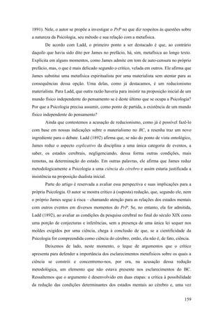 1891). Nele, o autor se propõe a investigar o PrP no que diz respeitos às questões sobre
a natureza da Psicologia, seu método e sua relação com a metafísica.
De acordo com Ladd, o primeiro ponto a ser destacado é que, ao contrário
daquilo que havia sido dito por James no prefácio, há, sim, metafísica ao longo texto.
Explícita em alguns momentos, como James admite em tom de auto-censura no próprio
prefácio, mas, o que é mais delicado segundo o crítico, velada em outros. Ele afirma que
James substitui uma metafísica espiritualista por uma materialista sem atentar para as
consequências dessa opção. Uma delas, como já destacamos, é um reducionismo
materialista. Para Ladd, que outra razão haveria para insistir na proposição inicial de um
mundo físico independente do pensamento se é deste último que se ocupa a Psicologia?
Por que a Psicologia precisa assumir, como ponto de partida, a existência de um mundo
físico independente do pensamento?
Ainda que contestemos a acusação de reducionismo, como já é possível fazê-lo
com base em nossas indicações sobre o materialismo no BC, a resenha traz um novo
ingrediente para o debate. Ladd (1892) afirma que, se não do ponto de vista ontológico,
James reduz o aspecto explicativo da disciplina a uma única categoria de eventos, a
saber, os estados cerebrais, negligenciando, dessa forma outras condições, mais
remotas, na determinação do estado. Em outras palavras, ele afirma que James reduz
metodologicamente a Psicologia a uma ciência do cérebro e assim estaria justificada a
insistência na proposição dualista inicial.
Parte do artigo é reservada a avaliar essa perspectiva e suas implicações para a
própria Psicologia. O autor se mostra crítico à (suposta) redução, que, segundo ele, nem
o próprio James segue à risca – chamando atenção para as relações dos estados mentais
com outros eventos em diversos momentos do PrP. Se, no entanto, ela for admitida,
Ladd (1892), ao avaliar as condições da pesquisa cerebral no final do século XIX como
uma porção de conjecturas e inferências, sem a presença de uma única lei sequer nos
moldes exigidos por uma ciência, chega à conclusão de que, se a cientificidade da
Psicologia for compreendida como ciência do cérebro, então, ela não é, de fato, ciência.
Deixemos de lado, neste momento, o leque de argumentos que o crítico
apresenta para defender a importância dos esclarecimentos metafísicos sobre os quais a
ciência se constrói e concentremo-nos, por ora, na acusação dessa redução
metodológica, um elemento que não estava presente nos esclarecimentos do BC.
Ressaltemos que o argumento é desenvolvido em duas etapas: a crítica à possibilidade
da redução das condições determinantes dos estados mentais ao cérebro e, uma vez
159
 