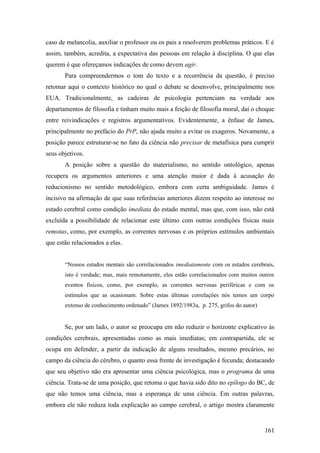 caso de melancolia, auxiliar o professor ou os pais a resolverem problemas práticos. E é
assim, também, acredita, a expectativa das pessoas em relação à disciplina. O que elas
querem é que ofereçamos indicações de como devem agir.
Para compreendermos o tom do texto e a recorrência da questão, é preciso
retomar aqui o contexto histórico no qual o debate se desenvolve, principalmente nos
EUA. Tradicionalmente, as cadeiras de psicologia pertenciam na verdade aos
departamentos de filosofia e tinham muito mais a feição de filosofia moral, daí o choque
entre reivindicações e registros argumentativos. Evidentemente, a ênfase de James,
principalmente no prefácio do PrP, não ajuda muito a evitar os exageros. Novamente, a
posição parece estruturar-se no fato da ciência não precisar de metafísica para cumprir
seus objetivos.
A posição sobre a questão do materialismo, no sentido ontológico, apenas
recupera os argumentos anteriores e uma atenção maior é dada à acusação do
reducionismo no sentido metodológico, embora com certa ambiguidade. James é
incisivo na afirmação de que suas referências anteriores dizem respeito ao interesse no
estado cerebral como condição imediata do estado mental, mas que, com isso, não está
excluída a possibilidade de relacionar este último com outras condições físicas mais
remotas, como, por exemplo, as correntes nervosas e os próprios estímulos ambientais
que estão relacionados a elas.
“Nossos estados mentais são correlacionados imediatamente com os estados cerebrais,
isto é verdade; mas, mais remotamente, eles estão correlacionados com muitos outros
eventos físicos, como, por exemplo, as correntes nervosas periféricas e com os
estímulos que as ocasionam. Sobre estas últimas correlações nós temos um corpo
extenso de conhecimento ordenado” (James 1892/1983a, p. 275, grifos do autor)
Se, por um lado, o autor se preocupa em não reduzir o horizonte explicativo às
condições cerebrais, apresentadas como as mais imediatas; em contrapartida, ele se
ocupa em defender, a partir da indicação de alguns resultados, mesmo precários, no
campo da ciência do cérebro, o quanto essa frente de investigação é fecunda; destacando
que seu objetivo não era apresentar uma ciência psicológica, mas o programa de uma
ciência. Trata-se de uma posição, que retoma o que havia sido dito no epílogo do BC, de
que não temos uma ciência, mas a esperança de uma ciência. Em outras palavras,
embora ele não reduza toda explicação ao campo cerebral, o artigo mostra claramente
161
 