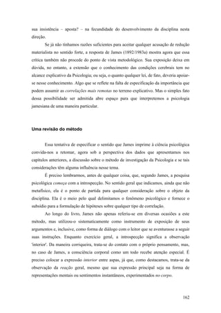 sua insistência – aposta? – na fecundidade do desenvolvimento da disciplina nesta
direção.
Se já não tínhamos razões suficientes para aceitar qualquer acusação de redução
materialista no sentido forte, a resposta de James (1892/1983a) mostra agora que essa
crítica também não procede do ponto de vista metodológico. Sua exposição deixa em
dúvida, no entanto, a extensão que o conhecimento das condições cerebrais tem no
alcance explicativo da Psicologia; ou seja, o quanto qualquer lei, de fato, deveria apoiar-
se nesse conhecimento. Algo que se reflete na falta de especificação da importância que
podem assumir as correlações mais remotas no terreno explicativo. Mas o simples fato
dessa possibilidade ser admitida abre espaço para que interpretemos a psicologia
jamesiana de uma maneira particular.
Uma revisão do método
Essa tentativa de especificar o sentido que James imprime à ciência psicológica
convida-nos a retomar, agora sob a perspectiva dos dados que apresentamos nos
capítulos anteriores, a discussão sobre o método de investigação da Psicologia e se tais
considerações têm alguma influência nesse tema.
É preciso lembrarmos, antes de qualquer coisa, que, segundo James, a pesquisa
psicológica começa com a introspecção. No sentido geral que indicamos, ainda que não
metafísico, ela é o ponto de partida para qualquer consideração sobre o objeto da
disciplina. Ela é o meio pelo qual delimitamos o fenômeno psicológico e fornece o
subsídio para a formulação de hipóteses sobre qualquer tipo de correlação.
Ao longo do livro, James não apenas referiu-se em diversas ocasiões a este
método, mas utilizou-o sistematicamente como instrumento de exposição de seus
argumentos e, inclusive, como forma de diálogo com o leitor que se aventurasse a seguir
suas instruções. Enquanto exercício geral, a introspecção significa a observação
'interior'. Da maneira corriqueira, trata-se do contato com o próprio pensamento, mas,
no caso de James, a consciência corporal como um todo recebe atenção especial. É
preciso colocar a expressão interior entre aspas, já que, como destacamos, trata-se da
observação da reação geral, mesmo que sua expressão principal seja na forma de
representações mentais ou sentimentos instantâneos, experimentados no corpo.
162
 