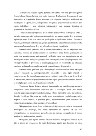 A observação coloca o sujeito, portanto, em contato com esses processos gerais.
É possível que ele correlacione, com maior ou menor detalhamento dependendo de suas
habilidades, a experiência desses processos com algumas condições, ambientais ou
fisiológicas, e, a partir, disso, coloque-se na posição de apresentar suas evidências para
outros indivíduos – uma iniciativa indispensável para qualquer tentativa de
generalização dos dados obtidos.
Temos diversas referências a esses roteiros introspectivos ao longo do texto. O
que eles apresentam são, basicamente, as condições nas quais o sujeito deve se colocar,
aquilo que deve fazer e os aspectos gerais para os quais deve atentar. Em outras
palavras, especificam-se formas de agir em determinadas circunstâncias com as devidas
recomendações daquilo que deve ser colocado no foco da consciência.
Podemos dizer, portanto, que o método introspectivo, em sua expressão mais
elementar, consiste no estabelecimento de correlações entre formas particulares de
sentir com aspectos gerais, cuja eventual verificação passa pelo cumprimento de um
roteiro particular de instruções que especifica formas particulares de ação para que, uma
vez 'reproduzidos' os processos, as informações possam ser confirmadas ou refutadas.
Nenhuma sofisticação metodológica fugirá, essencialmente, desse roteiro.
Podemos dizer, portanto, que a introspecção envolve diversas ações. Qualquer
‘estado’ produzido e, consequentemente, observado é uma ação mental. O
estabelecimento das instruções para que outros ‘repitam’ a experiência não deixa de sê-
lo. O que dizer, então, do procedimento que deve seguir qualquer um que tente produzir
as condições para sentir aquilo que foi especificado.
Vimos que James destaca, além da introspecção, os métodos experimental e
comparativo como instrumentos decisivos para a Psicologia. Neles, pelo menos
naqueles que pesquisam processos funcionais, a relação necessária com a especificação
da ação é evidente. Do tempo de reação a um inventário das condições perceptivas
próprias a cada espécie, o processo passa, necessariamente, pela indicação das
categorias ativas de resposta e suas respectivas medidas.
Não poderíamos tratar dessa revisão metodológica sem revisitar o esquema de
investigação do psicólogo, que James apresentou no capítulo VII do PrP,
principalmente, por acreditarmos que nele estão as maiores consequências de nossas
ponderações ao longo desse trabalho.
O esquema, vale a pena lembrar, lida com a questão principal de como se dá, de
fato, o acesso ao pensamento do outro. Retomando aquilo que dissemos em nosso
163
 