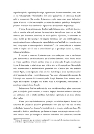 segundo capítulo, o psicólogo investiga o pensamento do outro tomando-o como parte
de sua realidade total e relacionando-o com aquilo que acredita ser a realidade daquele
próprio pensamento. Na ocasião, destacamos o quão vagas eram essas indicações;
agora, à luz das evidências oferecidas por nossa incursão na 'psicologia da cognição'
podemos esclarecer esse comentário e especificar o procedimento do psicólogo.
O cerne dessa releitura parte da observação feita por James no On the function
sobre a maneira pela qual partimos da interpretação das ações do outro em um dado
contexto para inferirmos, com base em nosso próprio referencial, o sentimento ou
estado mental que deve estar por trás daquela maneira de agir. Uma identificação que,
quanto mais próxima, melhor permite o postulado de uma 'realidade em comum' e, com
isso, a suposição de uma experiência semelhante174
. Em outras palavras, o esquema
omite o simples fato de que o conhecimento que o psicólogo alcança é, sempre,
inferencial e indireto.
É chegado o momento de destacarmos a conclusão para a qual o movimento
geral de nosso texto tem nos conduzido por diferentes caminhos. Nosso recorte inicial
do roteiro seguido no primeiro capítulo levou-nos a uma noção de ação mental como
forma de interpretar o princípio do arco reflexo sem o viés mecanicista. No capítulo
dois, acompanhamos a possibilidade de generalizar essa expressão para todo processo
mental. Agora, nossa exposição revela seu viés metodológico e sua importância como
diretriz para a disciplina – como indicamos, no Plea James afirma que todos esperam da
Psicologia uma sugestão de formas adequadas de agir. Podemos dizer, portanto, que o
objeto da disciplina é a própria ação mental e que o PrP apresenta, neste sentido, o
projeto de uma psicologia da ação.
Deixamos no final da seção anterior uma questão em aberto sobre o programa
geral da disciplina, particularmente, a extensão do papel do conhecimento da correlação
dos fenômenos com os estados cerebrais. Retomemos o problema à luz dessas últimas
observações.
Vimos que o estabelecimento de quaisquer correlações depende da descrição
funcional dos processos psíquicos propriamente ditos (da ação em suas diversas
modalidades 'externas' ou 'internas'), incluindo-se aí os próprios estados cerebrais. No
comentário do Plea, identificamos que James reconhece o espaço para as correlações
mais remotas, como, por exemplo, os estímulos ambientais. Esse comentário, acrescido
174
Trata-se do argumento que apresentamos na página 114 com o exemplo da maneira como conhecemos
a dor de dente experimentada por uma outra pessoa.
164
 