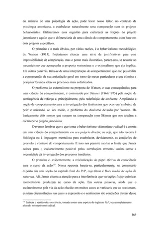 do anúncio de uma psicologia da ação, pode levar nosso leitor, no contexto da
psicologia americana, a estabelecer naturalmente uma comparação com os projetos
behavioristas. Utilizaremos essa sugestão para esclarecer as feições do projeto
jamesiano e aquilo que o diferenciaria de uma ciência do comportamento, com base em
dois projetos específicos.
O primeiro e o mais óbvios, por várias razões, é o behaviorismo metodológico
de Watson (1913). Poderíamos elencar uma série de justificativas para essa
impossibilidade de comparação, mas o ponto mais ilustrativo, parece-nos, se resume ao
mecanicismo que acompanha a proposta watsoniana e o externalismo que ela implica.
Em outras palavras, trata-se de uma interpretação do comportamento que não possibilita
a compreensão de sua articulação geral em torno de metas particulares e que elimina a
pesquisa fecunda sobre os processos mais sofisticados.
O problema do externalismo na proposta de Watson, e suas consequências para
uma ciência do comportamento, é contornado por Skinner (1969/1975) pela noção de
contingência de reforço e, principalmente, pela redefinição de ambiente. Ampliando a
noção de comportamento para a investigação dos fenômenos que ocorrem 'embaixo da
pele' e atacando, ao seu modo, o problema do dualismo deixado por Watson. Há
basicamente dois pontos que surgem na comparação com Skinner que nos ajudam a
esclarecer o projeto jamesiano.
Devemos lembrar que o que torna o behaviorismo skinneriano radical é a aposta
em uma ciência do comportamento em seu próprio direito; ou seja, que não recorra à
fisiologia ou à linguagem mentalista para estabelecer, devidamente, as condições de
previsão e controle do comportamento. E isso nos permite avaliar o limite que James
coloca para o esclarecimento possível pelas correlações remotas, assim como a
necessidade da investigação dos processos imediatos.
O primeiro é, evidentemente, a reivindicação do papel efetivo da consciência
para o curso da ação175
. Nossa resposta baseia-se, particularmente, no comentário
exposto em uma seção do capítulo final do PrP, cujo título é Dois modos de ação da
natureza. Ali, James chama a atenção para a interferência que variações fisico-químicas
momentâneas produzem no curso da ação. Em outras palavras, ainda que o
esclarecimento pela via da ação elucide em muitos casos as variáveis que as ocasionam,
existem circunstâncias nas quais a expressão e o sentimento são condições diretas desse
175
Embora o sentido de consciência, tomado como uma espécie de órgão no PrP, seja completamente
alterado no empirismo radical.
165
 