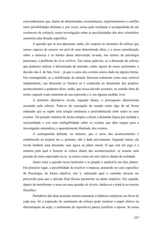 concordássemos que, diante de determinadas circunstâncias, experimentamos o conflito
entre possibilidades distintas e, por vezes, nossa ação resultante é acompanhada de um
sentimento de esforço); nossa investigação sobre as peculiaridades dos atos voluntários
assumiria uma direção específica.
A questão que se nos apresenta, então, diz respeito ao montante de esforço que
somos capazes de exercer em prol de uma determinada ideia; e a nossa consideração
sobre a natureza e os limites dessa intervenção levanta, nos termos da psicologia
jamesiana, o problema do livre arbítrio. Em outras palavras, se a dimensão do esforço
que podemos realizar é determinada de antemão, então, apesar de nosso sentimento, a
decisão não é, de fato, livre – já que o curso dos eventos estava dado de alguma forma.
Em contrapartida, se a mobilização da atenção funciona realmente como uma variável
independente, sua dimensão (e limites) só é conhecida no desenrolar dos próprios
acontecimentos e podemos dizer, então, que nossa decisão acontece, no sentido forte do
termo, naquele exato momento de sua expressão e é, em alguma medida, livre.
A primeira alternativa revela, segundo James, o pressuposto determinista
assumido pela ciência. Trata-se da concepção do mundo como algo de tal forma
ordenado que se supõe uma relação intrínseca e preestabelecida entre todos os seus
eventos. Tal posição sintetiza de forma simples e direta a demanda lógica por unidade e
racionalidade e cria uma inteligibilidade sobre os eventos que abre espaço para a
investigação sistemática, e aparentemente ilimitada, dos eventos.
A contrapartida defende, no mínimo, que o curso dos acontecimentos é
estabelecido no próprio ato e, portanto, não é dado previamente. Segundo James, ela
revela também uma demanda, mas agora no plano moral. O que está em jogo é a
maneira pela qual o homem se coloca diante dos acontecimentos: se assume uma
posição de mero espectador ou se se coloca como um ator efetivo diante da realidade.
James situa a questão nesse horizonte e se propõe a analisá-la em dois planos.
Em primeiro lugar, a possibilidade de resolver o impasse, pensando no caso específico
da Psicologia, de forma objetiva; isto é, indicando qual o caminho deveria ser
percorrido para que a decisão final ficasse puramente no plano empírico. Em seguida,
depois de transformar o tema em uma questão de direito, dedica-se a tratá-la no terreno
filosófico.
Partidários das duas posições tentam enumerar evidências empíricas em favor de
cada tese. Se a expressão do sentimento de esforço pode sinalizar o papel efetivo na
determinação da ação, o sentimento de impotência parece justificar o oposto. Se nossa
167
 