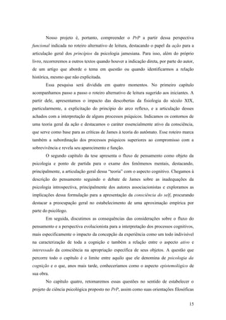 Nosso projeto é, portanto, compreender o PrP a partir dessa perspectiva
funcional indicada no roteiro alternativo de leitura, destacando o papel da ação para a
articulação geral dos princípios da psicologia jamesiana. Para isso, além do próprio
livro, recorreremos a outros textos quando houver a indicação direta, por parte do autor,
de um artigo que aborde o tema em questão ou quando identificarmos a relação
histórica, mesmo que não explicitada.
Essa pesquisa será dividida em quatro momentos. No primeiro capítulo
acompanhamos passo a passo o roteiro alternativo de leitura sugerido aos iniciantes. A
partir dele, apresentamos o impacto das descobertas da fisiologia do século XIX,
particularmente, a explicitação do princípio do arco reflexo, e a articulação desses
achados com a interpretação de alguns processos psíquicos. Indicamos os contornos de
uma teoria geral da ação e destacamos o caráter essencialmente ativo da consciência,
que serve como base para as críticas de James à teoria do autômato. Esse roteiro marca
também a subordinação dos processos psíquicos superiores ao compromisso com a
sobrevivência e revela seu aparecimento e função.
O segundo capítulo da tese apresenta o fluxo de pensamento como objeto da
psicologia e ponto de partida para o exame dos fenômenos mentais, destacando,
principalmente, a articulação geral dessa “teoria” com o aspecto cognitivo. Chegamos à
descrição do pensamento seguindo o debate de James sobre as inadequações da
psicologia introspectiva, principalmente dos autores associacionistas e exploramos as
implicações dessa formulação para a apresentação da consciência do self, procurando
destacar a preocupação geral no estabelecimento de uma aproximação empírica por
parte do psicólogo.
Em seguida, discutimos as consequências das considerações sobre o fluxo do
pensamento e a perspectiva evolucionista para a interpretação dos processos cognitivos,
mais especificamente o impacto da concepção da experiência como um todo indivisível
na caracterização de toda a cognição e também a relação entre o aspecto ativo e
interessado da consciência na apropriação específica de seus objetos. A questão que
percorre todo o capítulo é o limite entre aquilo que ele denomina de psicologia da
cognição e o que, anos mais tarde, conheceríamos como o aspecto epistemológico de
sua obra.
No capítulo quatro, retomaremos essas questões no sentido de estabelecer o
projeto de ciência psicológica proposto no PrP, assim como suas orientações filosóficas
15
 