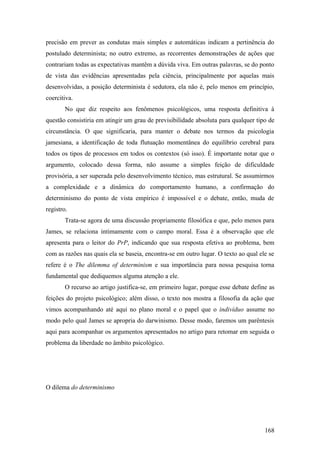 precisão em prever as condutas mais simples e automáticas indicam a pertinência do
postulado determinista; no outro extremo, as recorrentes demonstrações de ações que
contrariam todas as expectativas mantêm a dúvida viva. Em outras palavras, se do ponto
de vista das evidências apresentadas pela ciência, principalmente por aquelas mais
desenvolvidas, a posição determinista é sedutora, ela não é, pelo menos em princípio,
coercitiva.
No que diz respeito aos fenômenos psicológicos, uma resposta definitiva à
questão consistiria em atingir um grau de previsibilidade absoluta para qualquer tipo de
circunstância. O que significaria, para manter o debate nos termos da psicologia
jamesiana, a identificação de toda flutuação momentânea do equilíbrio cerebral para
todos os tipos de processos em todos os contextos (só isso). É importante notar que o
argumento, colocado dessa forma, não assume a simples feição de dificuldade
provisória, a ser superada pelo desenvolvimento técnico, mas estrutural. Se assumirmos
a complexidade e a dinâmica do comportamento humano, a confirmação do
determinismo do ponto de vista empírico é impossível e o debate, então, muda de
registro.
Trata-se agora de uma discussão propriamente filosófica e que, pelo menos para
James, se relaciona intimamente com o campo moral. Essa é a observação que ele
apresenta para o leitor do PrP, indicando que sua resposta efetiva ao problema, bem
com as razões nas quais ela se baseia, encontra-se em outro lugar. O texto ao qual ele se
refere é o The dilemma of determinism e sua importância para nossa pesquisa torna
fundamental que dediquemos alguma atenção a ele.
O recurso ao artigo justifica-se, em primeiro lugar, porque esse debate define as
feições do projeto psicológico; além disso, o texto nos mostra a filosofia da ação que
vimos acompanhando até aqui no plano moral e o papel que o indivíduo assume no
modo pelo qual James se apropria do darwinismo. Desse modo, faremos um parêntesis
aqui para acompanhar os argumentos apresentados no artigo para retomar em seguida o
problema da liberdade no âmbito psicológico.
O dilema do determinismo
168
 