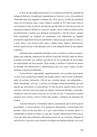 O tema foi apresentado pela primeira vez na palestra proferida na faculdade de
teologia de Harvard e foi publicado originalmente no Unitarian review, em setembro de
1884 (mais tarde seria integrado à coletânea The will to believe). O título da conferência
marca seu tom pessoal, como o autor voltaria a ressaltar no PrP, bem como revela as
suas intenções. Já que se trata de uma decisão que não pode ser resolvida por meio de
argumentos empíricos definitivos, o que ele se propõe a fazer é indicar as ideias centrais
do determinismo e explorar suas principais consequências, a fim de colocar o próprio
leitor (espectador) em condições de compreender essas implicações ou, pegando
novamente a sugestão do título, de experimentar o dilema em que a posição o coloca. E,
a partir disso, e dos motivos pelos quais o próprio James rejeita o determinismo,
assumir aquela tese que se lhe apresente como a mais adequada diante de suas próprias
exigências.
O primeiro passo importante realizado no texto é escolher os termos nos quais o
debate será conduzido, optando por não utilizar a expressão liberdade, dada sua intensa
conotação emocional, mas, também, pelo fato de ela ser reivindicada, de forma dúbia,
por representantes das duas posições. Neste sentido, o problema é colocado em termos
da oposição entre determinismo e indeterminismo, pelo viés, como veremos, do peso
conferido à noção de possibilidade.
O determinismo é apresentado, esquematicamente e em sua forma mais extrema
ou hard, como a posição que sustenta uma ligação estreita e decisiva entre as diferentes
partes do universo, destacando o fato de que o passado aponta, sem ambiguidade, o
futuro, descartando, com isso, a presença de quaisquer outras possibilidades que não
aquelas que efetivamente se concretizaram. O cerne da teoria, segundo James, está em
conceber o universo como um conjunto de relações, estritamente definidas e intrincadas,
fundindo-se umas nas outras como que em um bloco de aço. O pensamento racional
encontra nesse monismo radical a forma mais simples e inteligível de ordenação dos
eventos.
A posição alternativa à formulação anterior, caracterizada com o mesmo grau de
generalidade, é o indeterminismo. Se na perspectiva determinista, a concatenação entre
passado e futuro revela uma única via, o que o autor destaca no extremo oposto é a
ambiguidade em relação ao futuro; ou seja, que a posição indeterminista afirma que as
coisas que ainda não conhecemos efetivamente podem ser, em si mesmas, ambíguas. O
universo não é visto mais como um bloco de relações previamente definidas, mas como
169
 