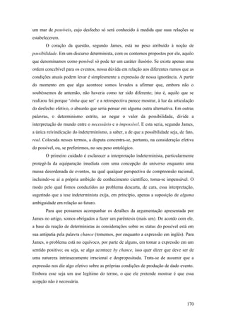 um mar de possíveis, cujo desfecho só será conhecido à medida que suas relações se
estabelecerem.
O coração da questão, segundo James, está no peso atribuído à noção de
possibilidade. Em um discurso determinista, com os contornos propostos por ele, aquilo
que denominamos como possível só pode ter um caráter ilusório. Se existe apenas uma
ordem concebível para os eventos, nossa dúvida em relação aos diferentes rumos que as
condições atuais podem levar é simplesmente a expressão de nossa ignorância. A partir
do momento em que algo acontece somos levados a afirmar que, embora não o
soubéssemos de antemão, não haveria como ter sido diferente; isto é, aquilo que se
realizou foi porque ‘tinha que ser’ e a retrospectiva parece mostrar, à luz da articulação
do desfecho efetivo, o absurdo que seria pensar em alguma outra alternativa. Em outras
palavras, o determinismo estrito, ao negar o valor da possibilidade, divide a
interpretação do mundo entre o necessário e o impossível. E esta seria, segundo James,
a única reivindicação do indeterminismo, a saber, a de que a possibilidade seja, de fato,
real. Colocada nesses termos, a disputa concentra-se, portanto, na consideração efetiva
do possível, ou, se preferirmos, no seu peso ontológico.
O primeiro cuidado é esclarecer a interpretação indeterminista, particularmente
protegê-la da equiparação imediata com uma concepção do universo enquanto uma
massa desordenada de eventos, na qual qualquer perspectiva de compreensão racional,
incluindo-se aí a própria ambição de conhecimento científico, torna-se impensável. O
modo pelo qual fomos conduzidos ao problema descarta, de cara, essa interpretação,
sugerindo que a tese indeterminista exija, em princípio, apenas a suposição de alguma
ambiguidade em relação ao futuro.
Para que possamos acompanhar os detalhes da argumentação apresentada por
James no artigo, somos obrigados a fazer um parêntesis (mais um). De acordo com ele,
a base da reação de deterministas às considerações sobre os status do possível está em
sua antipatia pela palavra chance (tomemos, por enquanto a expressão em inglês). Para
James, o problema está no equívoco, por parte de alguns, em tomar a expressão em um
sentido positivo; ou seja, se algo acontece by chance, isso quer dizer que deve ser de
uma natureza intrinsecamente irracional e despropositada. Trata-se de assumir que a
expressão nos diz algo efetivo sobre as próprias condições de produção de dado evento.
Embora esse seja um uso legítimo do termo, o que ele pretende mostrar é que essa
acepção não é necessária.
170
 
