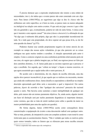 É preciso destacar que a expressão simplesmente não remete a uma ordem de
necessidades; isto é, ela indica que o evento parece não estar conectado com um Algo
mais. Para James (1884/1992a), ao sugerirmos que algo se deu by chance não lhe
atribuímos um valor específico, se é bom ou ruim, se parece mais ou menos adequado
ou inteligível na relação com outros eventos. O que está em jogo somente é que o fato
não era garantido e que, eventualmente, poderia ter sido de outra forma. A única coisa
que é inerente a este aspecto casual178
da coisa (chance-character) é a afirmação de que
“há algo que é realmente dela própria, algo que não é a propriedade incondicional do
todo. Se o todo quer esta propriedade, ele deve esperar até que possa tê-la, se ela for
uma questão de chance” (p.573).
Podemos ilustrar esse sentido propriamente negativo do termo através de um
exemplo no campo das nossas ações voluntárias, já que elas parecem ser as coisas
ambíguas nas quais muitos tendem a acreditar. A situação apresentada pelo autor é
simples. Como o contexto original era uma conferência proferida relativamente perto de
sua casa, ele sugere que a platéia imagine que, ao final, seu regresso possa ser feito por
dois caminhos distintos, A e B. James pede para os ouvintes suporem que o percurso A
seja o escolhido. Em seguida, que ‘voltem no tempo’ e façam o mesmo exercício, só
que agora assumindo que a opção tenha sido o outro percurso, B.
De acordo com o determinista, diz ele, depois da escolha efetivada, uma das
opções deve parecer inconcebível, já que aquela que se realizou era necessária, mesmo
que ainda não soubéssemos disso. James desafia os espectadores a identificar na simples
descrição apresentada qual delas seria a necessária e qual a impossível. Em outras
palavras, depois de ocorrido o fato “qualquer dos universos” pareceria tão racional
quanto o outro. Não haveria como sustentar a maior inteligibilidade de qualquer um
deles, pelo menos não em termos puramente objetivos. Se, ainda assim, alguém insistir
em fazer tal distinção será por razões puramente dogmáticas (é importante destacar,
como veremos, que não se trata de emitir nenhum juízo sobre a questão da maior ou
menor probabilidade para uma das opções em questão).
De forma alguma, James (1884/1992a) aceita como consequência dessa
caracterização a equiparação do evento a uma desconexão radical com qualquer outro.
Não se trata, portanto, de interpretá-lo como um completo acidente e nem tomá-lo como
irrelevante para os acontecimentos futuros. “Não é verdade que todos os motivos pelos
quais somos tomados, todos os futuros que se oferecem para nossa escolha crescem
178
Talvez a expressão mais neutra seja a de contingência.
171
 