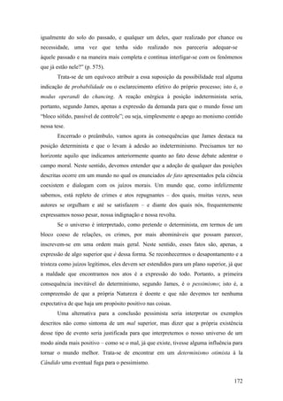 igualmente do solo do passado, e qualquer um deles, quer realizado por chance ou
necessidade, uma vez que tenha sido realizado nos pareceria adequar-se
àquele passado e na maneira mais completa e contínua interligar-se com os fenômenos
que já estão nele?” (p. 575).
Trata-se de um equívoco atribuir a essa suposição da possibilidade real alguma
indicação de probabilidade ou o esclarecimento efetivo do próprio processo; isto é, o
modus operandi do chancing. A reação enérgica à posição indeterminista seria,
portanto, segundo James, apenas a expressão da demanda para que o mundo fosse um
“bloco sólido, passível de controle”; ou seja, simplesmente o apego ao monismo contido
nessa tese.
Encerrado o preâmbulo, vamos agora às consequências que James destaca na
posição determinista e que o levam à adesão ao indeterminismo. Precisamos ter no
horizonte aquilo que indicamos anteriormente quanto ao fato desse debate adentrar o
campo moral. Neste sentido, devemos entender que a adoção de qualquer das posições
descritas ocorre em um mundo no qual os enunciados de fato apresentados pela ciência
coexistem e dialogam com os juízos morais. Um mundo que, como infelizmente
sabemos, está repleto de crimes e atos repugnantes – dos quais, muitas vezes, seus
autores se orgulham e até se satisfazem – e diante dos quais nós, frequentemente
expressamos nosso pesar, nossa indignação e nossa revolta.
Se o universo é interpretado, como pretende o determinista, em termos de um
bloco coeso de relações, os crimes, por mais abomináveis que possam parecer,
inscrevem-se em uma ordem mais geral. Neste sentido, esses fatos são, apenas, a
expressão de algo superior que é dessa forma. Se reconhecermos o desapontamento e a
tristeza como juízos legítimos, eles devem ser estendidos para um plano superior, já que
a maldade que encontramos nos atos é a expressão do todo. Portanto, a primeira
consequência inevitável do determinismo, segundo James, é o pessimismo; isto é, a
compreensão de que a própria Natureza é doente e que não devemos ter nenhuma
expectativa de que haja um propósito positivo nas coisas.
Uma alternativa para a conclusão pessimista seria interpretar os exemplos
descritos não como sintoma de um mal superior, mas dizer que a própria existência
desse tipo de evento seria justificada para que interpretemos o nosso universo de um
modo ainda mais positivo – como se o mal, já que existe, tivesse alguma influência para
tornar o mundo melhor. Trata-se de encontrar em um determinismo otimista à la
Cândido uma eventual fuga para o pessimismo.
172
 