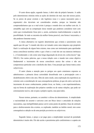 O custo dessa opção, segundo James, é abrir mão do próprio lamento. A saída
pelo determinismo otimista retira as ações do domínio do mal, mas não nossos juízos.
Se os juízos de pesar existem e são legítimos (esse é o passo necessário para o
argumento) eles deveriam ser considerados errados, porque ao lamentar não
compreenderíamos que se o mal existe é porque o mundo deve ser melhor com ele. A
armadilha aqui está na comparação desse mundo que podemos considerar ruim com
outro que eventualmente fosse pior e, assim, aceitarmos inadvertidamente a noção de
possibilidade. Se tudo se encontra da melhor forma possível, esta forma é necessária, e
não podemos lamentar nunca.
A única alternativa no registro determinista que evitaria o pessimismo seria
aquela que diz que “o mundo não deve ser tomado como uma máquina cujo propósito
final é a realização de algum bem externo, mas como um instrumento para aprofundar
nossa consciência teorética sobre o que o bem e o mal são em sua natureza intrínseca
(...) Considerando a vida como uma longa degustação da árvore do conhecimento” (pp.
580-81). Em outras palavras, que a nossa relação com o mundo tem como objetivo
fundamental o incremento de nossa consciência acerca das coisas e não um
compromisso particular com o desfecho dos fatos. Uma posição que James tratou como
subjetivismo.
O autor chama a atenção para os perigos aos quais estaríamos expostos se
admitíssemos a primazia dessa curiosidade desenfreada sem a preocupação com o
desdobramento efetivo dos atos. Dito de outro modo, uma exploração da experiência ao
extremo sem a consideração de suas consequências práticas, já que ela está a serviço do
incremento de nosso conhecimento, podem levar, no limite, a um experimentalismo,
seja na forma de exploração dos próprios sentidos ou de outras relações, que pode ser
extremamente nocivo, não só para o próprio sujeito, mas para todos.
Nesses termos, portanto, se constitui o dilema do determinismo. A simplicidade
e racionalidade de assumir o universo com um bloco único e articulado de relações
necessárias, cuja inteligibilidade parece servir como ponto de partida e base de estímulo
para o desbravamento dos eventos, se explorado, também no âmbito moral, tem como
consequência a adoção ou de uma posição pessimista ou subjetivista.
Segundo James, o preço a ser pago para a simplicidade racional do postulado
determinista é muito alto. Ele não aceita o pessimismo pelo conformismo e a apatia em
173
 