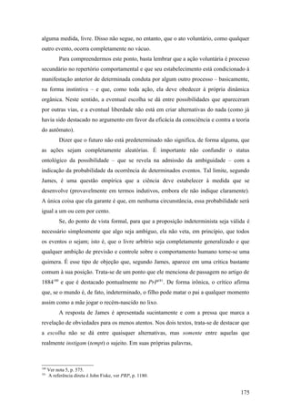 alguma medida, livre. Disso não segue, no entanto, que o ato voluntário, como qualquer
outro evento, ocorra completamente no vácuo.
Para compreendermos este ponto, basta lembrar que a ação voluntária é processo
secundário no repertório comportamental e que seu estabelecimento está condicionado à
manifestação anterior de determinada conduta por algum outro processo – basicamente,
na forma instintiva – e que, como toda ação, ela deve obedecer à própria dinâmica
orgânica. Neste sentido, a eventual escolha se dá entre possibilidades que apareceram
por outras vias, e a eventual liberdade não está em criar alternativas do nada (como já
havia sido destacado no argumento em favor da eficácia da consciência e contra a teoria
do autômato).
Dizer que o futuro não está predeterminado não significa, de forma alguma, que
as ações sejam completamente aleatórias. É importante não confundir o status
ontológico da possibilidade – que se revela na admissão da ambiguidade – com a
indicação da probabilidade da ocorrência de determinados eventos. Tal limite, segundo
James, é uma questão empírica que a ciência deve estabelecer à medida que se
desenvolve (provavelmente em termos indutivos, embora ele não indique claramente).
A única coisa que ela garante é que, em nenhuma circunstância, essa probabilidade será
igual a um ou cem por cento.
Se, do ponto de vista formal, para que a proposição indeterminista seja válida é
necessário simplesmente que algo seja ambíguo, ela não veta, em princípio, que todos
os eventos o sejam; isto é, que o livre arbítrio seja completamente generalizado e que
qualquer ambição de previsão e controle sobre o comportamento humano torne-se uma
quimera. É esse tipo de objeção que, segundo James, aparece em uma crítica bastante
comum à sua posição. Trata-se de um ponto que ele menciona de passagem no artigo de
1884180
e que é destacado pontualmente no PrP181
. De forma irônica, o crítico afirma
que, se o mundo é, de fato, indeterminado, o filho pode matar o pai a qualquer momento
assim como a mãe jogar o recém-nascido no lixo.
A resposta de James é apresentada sucintamente e com a pressa que marca a
revelação de obviedades para os menos atentos. Nos dois textos, trata-se de destacar que
a escolha não se dá entre quaisquer alternativas, mas somente entre aquelas que
realmente instigam (tempt) o sujeito. Em suas próprias palavras,
180
Ver nota 5, p. 575.
181
A referência direta é John Fiske, ver PRP, p. 1180.
175
 