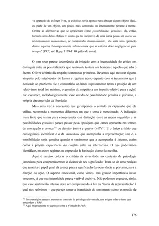 “a operação do esforço livre, se existisse, seria apenas para abraçar algum objeto ideal,
ou parte de um objeto, um pouco mais demorada ou intensamente perante a mente.
Dentre as alternativas que se apresentam como possibilidades genuínas, ele, então,
tornaria uma delas efetiva. E ainda que tal incentivo de uma ideia possa ser moral ou
historicamente momentâneo, se considerado dinamicamente, ele seria uma operação
dentre aquelas fisiologicamente infinitesimais que o cálculo deve negligenciar para
sempre” (PRP, vol. II, pp. 1179-1180, grifos do autor).
O tom seco parece decorrência da irritação com a incapacidade do crítico em
distinguir entre as possibilidades que realmente tentam um homem e aquelas que não o
fazem. O livre arbítrio diz respeito somente às primeiras. Devemos aqui mostrar alguma
simpatia pelo interlocutor de James e registrar nosso espanto com o tratamento que é
dedicado ao problema. Se o comentário de James supostamente retira a posição de um
relativismo total (no mínimo, o genuíno diz respeito a um impulso efetivo para a ação)
não esclarece, metodologicamente, esse sentido de possibilidade genuína e, portanto, a
própria circunscrição da liberdade.
Mais uma vez é necessário que garimpemos o sentido da expressão que ele
utiliza, recorrendo a momentos diferentes em que o tema é mencionado. A indicação
mais forte que temos para compreender essa distinção entre as meras sugestões e as
possibilidades genuínas parece passar pelas oposições que James apresenta em termos
de concepção e crença182
ou desejar (wish) e querer (will)183
. E o único critério que
conseguimos identificar é o da vivacidade que acompanha a representação; isto é, a
possibilidade seria genuína quando o sentimento que a acompanha é intenso, assim
como a própria experiência do conflito entre as alternativas. O que poderíamos
identificar, em outro registro, na expressão da hesitação diante da escolha.
Aqui é preciso colocar o critério da vivacidade no contexto da psicologia
jamesiana para compreendermos o alcance de seu significado. Trata-se de uma posição
que ressalta o papel geral da crença para a significação da experiência e, portanto, para a
direção da ação. O aspecto emocional, como vimos, tem grande importância nesse
processo, já que sua intensidade parece variável decisiva. Não podemos esquecer, ainda,
que esse sentimento intenso deve ser compreendido à luz da ‘teoria da representação’ à
qual nos referimos – que parece tomar a intensidade do sentimento como expressão de
182
Essa oposição aparece, mesmo no contexto da psicologia da vontade, nos artigos sobre o tema que
antecedem o PRP.
183
Aqui propriamente no capítulo sobre a Vontade do PRP.
176
 
