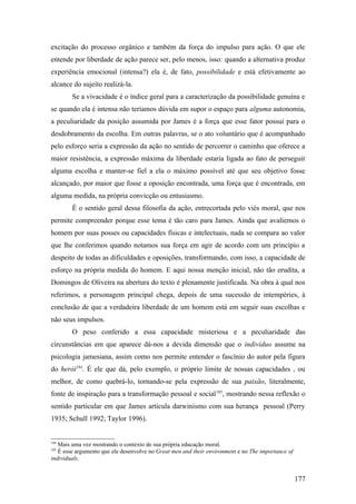 excitação do processo orgânico e também da força do impulso para ação. O que ele
entende por liberdade de ação parece ser, pelo menos, isso: quando a alternativa produz
experiência emocional (intensa?) ela é, de fato, possibilidade e está efetivamente ao
alcance do sujeito realizá-la.
Se a vivacidade é o índice geral para a caracterização da possibilidade genuína e
se quando ela é intensa não teríamos dúvida em supor o espaço para alguma autonomia,
a peculiaridade da posição assumida por James é a força que esse fator possui para o
desdobramento da escolha. Em outras palavras, se o ato voluntário que é acompanhado
pelo esforço seria a expressão da ação no sentido de percorrer o caminho que oferece a
maior resistência, a expressão máxima da liberdade estaria ligada ao fato de perseguir
alguma escolha e manter-se fiel a ela o máximo possível até que seu objetivo fosse
alcançado, por maior que fosse a oposição encontrada, uma força que é encontrada, em
alguma medida, na própria convicção ou entusiasmo.
É o sentido geral dessa filosofia da ação, entrecortada pelo viés moral, que nos
permite compreender porque esse tema é tão caro para James. Ainda que avaliemos o
homem por suas posses ou capacidades físicas e intelectuais, nada se compara ao valor
que lhe conferimos quando notamos sua força em agir de acordo com um princípio a
despeito de todas as dificuldades e oposições, transformando, com isso, a capacidade de
esforço na própria medida do homem. E aqui nossa menção inicial, não tão erudita, a
Domingos de Oliveira na abertura do texto é plenamente justificada. Na obra à qual nos
referimos, a personagem principal chega, depois de uma sucessão de intempéries, à
conclusão de que a verdadeira liberdade de um homem está em seguir suas escolhas e
não seus impulsos.
O peso conferido a essa capacidade misteriosa e a peculiaridade das
circunstâncias em que aparece dá-nos a devida dimensão que o indivíduo assume na
psicologia jamesiana, assim como nos permite entender o fascínio do autor pela figura
do herói184
. É ele que dá, pelo exemplo, o próprio limite de nossas capacidades , ou
melhor, de como quebrá-lo, tornando-se pela expressão de sua paixão, literalmente,
fonte de inspiração para a transformação pessoal e social185
, mostrando nessa reflexão o
sentido particular em que James articula darwinismo com sua herança pessoal (Perry
1935; Schull 1992; Taylor 1996).
184
Mais uma vez mostrando o contexto de sua própria educação moral.
185
É esse argumento que ele desenvolve no Great men and their environment e no The importance of
individuals.
177
 