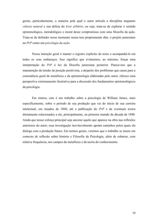 gerais, particularmente, a maneira pela qual o autor articula a disciplina enquanto
ciência natural e sua defesa do livre arbítrio; ou seja, trata-se de explorar o sentido
epistemológico, metodológico e moral desse compromisso com uma filosofia da ação.
Trata-se de defender nesse momento nossa tese propriamente dita: o projeto jamesiano
no PrP como um psicologia da ação.
Nossa intenção geral é manter o registro explícito do texto e acompanhá-lo em
todos os seus embaraços. Isso significa que evitaremos, ao máximo, forçar uma
interpretação do PrP à luz da filosofia jamesiana posterior. Parece-nos que a
manutenção da tensão da posição positivista, a despeito dos problemas que causa para a
consistência geral da metafísica e da epistemologia elaboradas pelo autor, oferece uma
perspectiva extremamente ilustrativa para a discussão dos fundamentos epistemológicos
da psicologia.
Em síntese, este é um trabalho sobre a psicologia de William James, mais
especificamente, sobre o período de sua produção que vai do início de sua carreira
intelectual, em meados de 1860, até a publicação do PrP e de eventuais textos
diretamente relacionados a ele, principalmente, na primeira metade da década de 1890.
Ainda que nosso esforço principal seja ancorar aquilo que aparece na obra nas reflexões
anteriores do autor, essa investigação inevitavelmente aponta caminhos pelos quais ela
dialoga com a produção futura. Em termos gerais, veremos que o trabalho se insere em
contexto de reflexão sobre história e Filosofia da Psicologia, além de esbarrar, com
relativa frequência, nos campos da metafísica e da teoria do conhecimento.
16
 