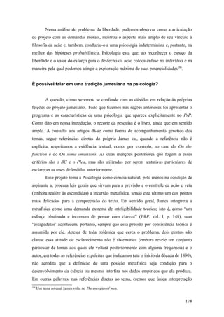 Nessa análise do problema da liberdade, pudemos observar como a articulação
do projeto com as demandas morais, mostrou o aspecto mais amplo de seu vínculo à
filosofia da ação e, também, conduziu-o a uma psicologia indeterminista e, portanto, na
melhor das hipóteses probabilística. Psicologia esta que, ao reconhecer o espaço da
liberdade e o valor do esforço para o desfecho da ação coloca ênfase no indivíduo e na
maneira pela qual podemos atingir a exploração máxima de suas potencialidades186
.
É possível falar em uma tradição jamesiana na psicologia?
A questão, como veremos, se confunde com as dúvidas em relação às próprias
feições do projeto jamesiano. Tudo que fizemos nas seções anteriores foi apresentar o
programa e as características de uma psicologia que aparece explicitamente no PrP.
Como dito em nossa introdução, o recorte da pesquisa é o livro, ainda que em sentido
amplo. A consulta aos artigos dá-se como forma de acompanhamento genético dos
temas, segue referências diretas do próprio James ou, quando a referência não é
explícita, respeitamos a evidência textual, como, por exemplo, no caso do On the
function e do On some omissions. As duas menções posteriores que fogem a esses
critérios são o BC e o Plea, mas são utilizadas por serem tentativas particulares de
esclarecer as teses defendidas anteriormente.
Esse projeto toma a Psicologia como ciência natural, pelo menos na condição de
aspirante a, procura leis gerais que sirvam para a previsão e o controle da ação e veta
(embora realize às escondidas) a incursão metafísica, sendo este último um dos pontos
mais delicados para a compreensão do texto. Em sentido geral, James interpreta a
metafísica como uma demanda extrema de inteligibilidade teórica; isto é, como “um
esforço obstinado e incomum de pensar com clareza” (PRP, vol. I, p. 148), suas
‘escapadelas’ acontecem, portanto, sempre que essa pressão por consistência teórica é
assumida por ele. Apesar de toda polêmica que cerca o problema, dois pontos são
claros: essa atitude de esclarecimento não é sistemática (embora revele um conjunto
particular de temas aos quais ele voltará posteriormente com alguma frequência) e o
autor, em todas as referências explícitas que indicamos (até o início da década de 1890),
não acredita que a definição de uma posição metafísica seja condição para o
desenvolvimento da ciência ou mesmo interfira nos dados empíricos que ela produza.
Em outras palavras, nas referências diretas ao tema, cremos que única interpretação
186
Um tema ao qual James volta no The energies of men.
178
 