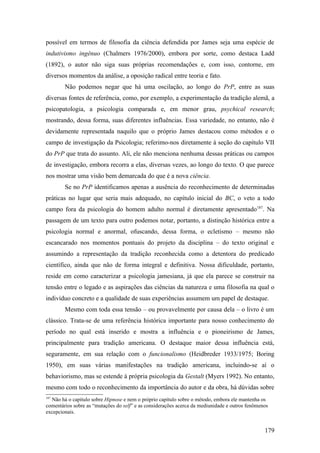 possível em termos de filosofia da ciência defendida por James seja uma espécie de
indutivismo ingênuo (Chalmers 1976/2000), embora por sorte, como destaca Ladd
(1892), o autor não siga suas próprias recomendações e, com isso, contorne, em
diversos momentos da análise, a oposição radical entre teoria e fato.
Não podemos negar que há uma oscilação, ao longo do PrP, entre as suas
diversas fontes de referência, como, por exemplo, a experimentação da tradição alemã, a
psicopatologia, a psicologia comparada e, em menor grau, psychical research;
mostrando, dessa forma, suas diferentes influências. Essa variedade, no entanto, não é
devidamente representada naquilo que o próprio James destacou como métodos e o
campo de investigação da Psicologia; referimo-nos diretamente à seção do capítulo VII
do PrP que trata do assunto. Ali, ele não menciona nenhuma dessas práticas ou campos
de investigação, embora recorra a elas, diversas vezes, ao longo do texto. O que parece
nos mostrar uma visão bem demarcada do que é a nova ciência.
Se no PrP identificamos apenas a ausência do reconhecimento de determinadas
práticas no lugar que seria mais adequado, no capítulo inicial do BC, o veto a todo
campo fora da psicologia do homem adulto normal é diretamente apresentado187
. Na
passagem de um texto para outro podemos notar, portanto, a distinção histórica entre a
psicologia normal e anormal, ofuscando, dessa forma, o ecletismo – mesmo não
escancarado nos momentos pontuais do projeto da disciplina – do texto original e
assumindo a representação da tradição reconhecida como a detentora do predicado
científico, ainda que não de forma integral e definitiva. Nossa dificuldade, portanto,
reside em como caracterizar a psicologia jamesiana, já que ela parece se construir na
tensão entre o legado e as aspirações das ciências da natureza e uma filosofia na qual o
indivíduo concreto e a qualidade de suas experiências assumem um papel de destaque.
Mesmo com toda essa tensão – ou provavelmente por causa dela – o livro é um
clássico. Trata-se de uma referência histórica importante para nosso conhecimento do
período no qual está inserido e mostra a influência e o pioneirismo de James,
principalmente para tradição americana. O destaque maior dessa influência está,
seguramente, em sua relação com o funcionalismo (Heidbreder 1933/1975; Boring
1950), em suas várias manifestações na tradição americana, incluindo-se aí o
behaviorismo, mas se estende à própria psicologia da Gestalt (Myers 1992). No entanto,
mesmo com todo o reconhecimento da importância do autor e da obra, há dúvidas sobre
187
Não há o capítulo sobre Hipnose e nem o próprio capítulo sobre o método, embora ele mantenha os
comentários sobre as “mutações do self” e as considerações acerca da mediunidade e outros fenômenos
excepcionais.
179
 