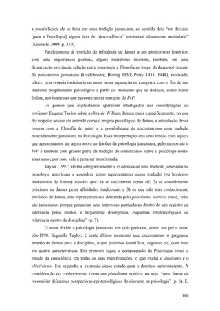 a possibilidade de se falar em uma tradição jamesiana, no sentido dele “ter deixado
[para a Psicologia] algum tipo de ‘descendência’ intelectual claramente assinalado”
(Kinouchi 2009, p. 310).
Paralelamente à restrição da influência de James a um pioneirismo histórico,
com uma importância pontual, alguns intérpretes insistem, também, em uma
demarcação precisa da relação entre psicologia e filosofia ao longo do desenvolvimento
do pensamento jamesiano (Heidebreder; Boring 1950; Perry 1935, 1948), motivada,
talvez, pela própria insistência do autor nessa separação de campos e com o fim de seu
interesse propriamente psicológico a partir do momento que se dedicou, como maior
ênfase, aos interesses que percorreram as margens do PrP.
Os pontos que explicitamos aparecem interligados nas considerações do
professor Eugene Taylor sobre a obra de William James; mais especificamente, no que
diz respeito ao que ele entende como o projeto psicológico de James, a articulação desse
projeto com a filosofia do autor e a possibilidade de encontrarmos uma tradição
marcadamente jamesiana na Psicologia. Essa interpretação cria uma tensão com aquela
que apresentamos até agora sobre as feições da psicologia jamesiana, pelo menos até o
PrP e também com grande parte da tradição de comentários sobre o psicólogo norte-
americano; por isso, vale a pena ser mencionada.
Taylor (1992) afirma categoricamente a existência de uma tradição jamesiana na
psicologia americana e considera como representantes dessa tradição (ou herdeiros
intelectuais de James) aqueles que: 1) se declararam como tal; 2) se consideraram
próximos de James pelas afinidades intelectuais e 3) os que não têm conhecimento
profundo de James, mas representam sua demanda pelo pluralismo noético; isto é, “eles
são jamesianos porque procuram seus interesses particulares dentro de um registro de
tolerância pelos muitos, e largamente divergentes, esquemas epistemológicos de
referência dentro da disciplina” (p. 7).
O autor divide a psicologia jamesiana em dois períodos, sendo um pré e outro
pós-1890. Segundo Taylor, é neste último momento que encontramos o programa
próprio de James para a disciplina, o que podemos identificar, segundo ele, com base
em quatro características. Em primeiro lugar, a compreensão da Psicologia como o
estudo da consciência em todas as suas manifestações, o que exclui o dualismo e o
objetivismo. Em segundo, a expansão desse estudo para o domínio subconsciente. A
consideração do conhecimento como um pluralismo noético; ou seja, “uma forma de
reconciliar diferentes perspectivas epistemológicas do discurso na psicologia” (p. 6). E,
180
 