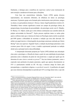 finalmente, o destaque para a metafísica do empirismo radical como instrumento de
auto-correção e autodesenvolvimento para a disciplina.
Com base nas características indicadas, Taylor (1992) aponta diversos
representantes, em momentos diferentes, da influência de James na psicologia
americana. O primeiro grupo seria formado pelos interlocutores mais próximos, amigos
ou alunos, no qual podemos destacar J. Dewey e James Angell (poderíamos incluir aí E.
Thorndike). Outra vertente significativa remete aos campos da psicologia clínica, da
parapsicologia, da psicologia da personalidade e da psicologia social, com G. Murphy,
H. Murray e G. Allport, sendo que os dois últimos continuaram esse caminho dentro da
própria universidade de Harvard188
. Taylor procura explicitar tantos as razões pelas
quais se afirmou tanto que o interesse de James na Psicologia estaria restrito ao período
pré-1890 quanto a dificuldade de encontrar a tradição que teria dele derivado. Ele
atribui um papel decisivo à historiografia da psicologia americana realizada por Edwin
Boring189
para esse equívoco. Segundo Taylor, a redução da psicologia jamesiana a uma
aventura pouco feliz de seguir à risca o modelo experimental praticado na tradição
alemã seria o principal motivo dessa dificuldade.
A interpretação dissonante proposta por Taylor (1992) defende uma articulação
clara entre a psicologia e a filosofia de James a partir de uma redefinição da psicologia
jamesiana como o abandono do ponto de vista positivista e a opção por aquilo que ele
denomina de uma ciência centrada na pessoa190
. Sua tese destaca justamente, como a
expressão mais pertinente do projeto jamesiano, aquilo que aparece discretamente no
PrP e é praticamente omitido no BC. Ou seja, o interesse antigo de James pela
psicopatologia, a experiência religiosa e a psychical research. A justificativa do papel
que esses interesses desempenham no período pré PrP e ao longo deste texto, o que não
188
Mais contemporaneamente, ele aponta Sigmund Koch como um “jamasiano típico”, por conta da
perspectiva pluralista e a orientação de seu trabalho para a experiência imediata.
189
Taylor apresenta Boring como discípulo de Titchener e representante da tradição experimentalista e
pouco admirador de James. Esta última tese é defendida pela análise da correspondência entre Boring e
Allport acerca da preparação da comemoração do centenário de nascimento de William James. Para
termos ideia da dimensão desse aspecto na análise de Taylor (1992), a epígrafe do artigo ao qual nos
referimos é um trecho da carta de Boring: I have never been very much interested in James. Embora um
detalhe curioso nos chame atenção. Em outra citação da carta na qual a mesma frase da epígrafe aparece
em um trecho mais longo, não encontramos o advérbio de intensidade.
190
A expressão ciência centrada na pessoa aparece na p. 24 (Taylor 1992), mas é remetida a Allport e
não a James. No artigo, Taylor faz referência à sua tese de doutorado, defendida em 1992 e ainda não
publicada na ocasião, cujo título é Psychology as a person-centered-science: William James after 1890. O
que utilizamos nesse trabalho é a versão em livro, William James on consciousness beyond the margin,
que aparece em 1996.
181
 