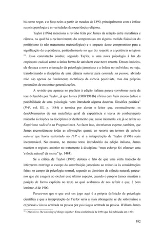 há como negar, e o foco neles a partir de meados de 1890, principalmente com a ênfase
na psicopatologia e as variedades da experiência religiosa.
Taylor (1996) menciona a revisão feita por James da relação entre metafísica e
ciência, na qual há o esclarecimento do compromisso em alguma medida fisicalista do
positivismo (e não meramente metodológico) e o impacto desse compromisso para a
significação da experiência, particularmente no que diz respeito à experiência religiosa
191
. Essa constatação conduz, segundo Taylor, a uma nova psicologia à luz do
empirismo radical como a única forma de satisfazer esse novo recorte. Desses indícios,
ele destaca a nova orientação da psicologia jamesiana e a ênfase no indivíduo; ou seja,
transformando a disciplina de uma ciência natural para centrada na pessoa, abrindo
mão não apenas do fundamento metafísico da ciência positivista, mas das próprias
pretensões de encontrar generalizações.
A revisão que aparece no prefácio à edição italiana parece corroborar parte da
tese defendida por Taylor, já que James (1900/1981b) afirma com bem menos ênfase a
possibilidade de uma psicologia “sem introduzir alguma doutrina filosófica positiva”
(PrP, vol. III, p. 1484) e termina por alertar o leitor que, eventualmente, os
desdobramentos de sua metafísica geral da experiência e teoria do conhecimento
mudarão as feições da disciplina (evidentemente que, nesse momento, ele já se refere ao
Empirismo radical e ao Pragmatismo). Ao fazer isso, deveríamos esperar, também, que
James reconsiderasse todas as afirmações quanto ao recorte em termos de ciência
natural que havia sustentado no PrP e aí a interpretação de Taylor (1996) seria
incontestável. No entanto, no mesmo texto introdutório da edição italiana, James
mantém o registro anterior no tratamento à disciplina: “meu esforço foi oferecer uma
'ciência natural' da mente” (p. 1484).
Se a crítica de Taylor (1996) destaca o fato de que uma certa tradição de
intérpretes restringe o escopo da contribuição jamesiana ao reduzi-la às considerações
feitas no campo da psicologia normal, segundo as diretrizes da ciência natural; parece-
nos que ele exagera ao excluir esse último aspecto, quando o próprio James mantém a
posição de forma explícita no texto ao qual acabamos de nos referir e que, é bom
lembrar, é de 1900.
Parece-nos que o que está em jogo aqui é a própria definição de psicologia
científica e que a interpretação de Taylor seria a mais abrangente se ele substituísse a
expressão ciência centrada na pessoa por psicologia centrada na pessoa. William James
191
O texto é o The knowing of things together. Uma conferência de 1894 que foi publicada em 1895.
182
 