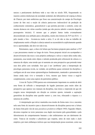 nasceu e praticamente desfrutou toda a sua vida no século XIX, frequentando os
maiores centros intelectuais da sociedade ocidental, dos laboratórios de Leipzig à clínica
de Charcot, por mais ambiciosa que fosse sua caracterização do campo da Psicologia
(como de fato era) a noção de ciência parece-nos indissociável da produção de
conhecimento sistemático, generalizável e que permita previsão e controle, como ele
mesmo destacou em várias ocasiões (ainda que não precise admitir a maioria daqueles
pressupostos iniciais). E mesmo que o próprio James tenha eventualmente
desconsiderado essa ambição para a disciplina, muitos dos leitores do PrP nos EUA – e
pelo mundo a fora – levaram-na muito a sério. E se ele não se deu ao trabalho de
simplesmente omitir a filiação à ciência natural ou reconsiderá-la explicitamente quando
teve a oportunidade, não deve ter sido à toa.
Retomamos, aqui, a chave de leitura que havíamos proposto para analisar o PrP
e que procuramos manter ao longo do texto. Nossa proposta inicial era acompanhar o
desenvolvimento das teses e seus próprios embaraços e talvez o maior deles tenha sido,
justamente, essa tensão entre objeto e método produzida pelo referencial de ciência e a
natureza do objeto; uma tensão que só aumenta em uma perspectiva que pretende tratar
seus dois pólos com seriedade. Isso que é um ‘problema’ para a interpretação da
psicologia jamesiana revela, na verdade, um problema quase estrutural da disciplina e
configura um de seus temas epistemológicos fundamentais, mantendo o pensamento de
James ainda mais vivo e tornando o livro, mesmo que James viesse a negá-lo
completamente, como uma espécie de patrimônio público.
A tese de Taylor (1996) parece-nos extremamente importante no sentido de abrir
uma frente de reflexão e interpretação do legado jamesiano para muito além da
perspectiva que aparece nos manuais da disciplina, mas temos a impressão de que ele
exagera nessa interpretação em direção ao extremo oposto, tornando a aspiração
generalista da disciplina uma questão menor e, com isso, ofuscando a riqueza e a
natureza do conflito.
A interpretação que talvez mantenha essa tensão da forma mais viva e encontra
nela uma fonte de incentivo para o desenvolvimento da disciplina parece-nos a leitura
de James feita pelo viés de seus paradoxos produtivos (Allport 1943). Segundo Allport,
devemos respeitar no texto jamesiano esse duplo movimento pela generalidade e pela
idiossincrasia do comportamento humano e não enfatizarmos um em detrimento do
outro. Trata-se de ressaltar o pluralismo que respeita, antes de mais nada o dado
empírico, por mais embaraços teóricos que sua interpretação possa ocasionar, como sua
183
 