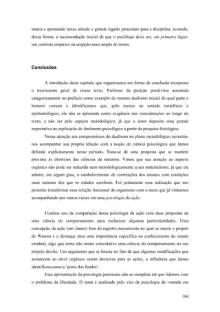 marca e apontando nessa atitude o grande legado jamesiano para a disciplina, ecoando,
dessa forma, a recomendação inicial de que o psicólogo deve ser, em primeiro lugar,
um cientista empírico na acepção mais ampla do termo.
Conclusões
A introdução deste capítulo que organizamos em forma de conclusão recuperou
o movimento geral de nosso texto. Partimos da posição positivista assumida
categoricamente no prefácio como exemplo do mesmo dualismo inicial do qual parte o
homem comum e identificamos que, pelo menos no sentido metafísico e
epistemológico, ele não se apresenta como exigência nas considerações ao longo do
texto, a não ser pelo aspecto metodológico, já que o autor deposita uma grande
expectativa na explicação do fenômeno psicológico a partir da pesquisa fisiológica.
Nossa atenção aos compromissos do dualismo no plano metodológico permitiu-
nos acompanhar sua própria relação com a noção de ciência psicológica que James
defende explicitamente nesse período. Trata-se de uma proposta que se mantém
próxima às diretrizes das ciências da natureza. Vimos que sua atenção ao aspecto
orgânico não pode ser reduzida nem metodologicamente a um materialismo, já que ele
admite, em algum grau, o estabelecimento de correlações dos estados com condições
mais remotas dos que os estados cerebrais. Foi justamente essa indicação que nos
permitiu transformar essa relação funcional do organismo com o meio que já vínhamos
acompanhando por outros vieses em uma psicologia da ação.
Fizemos uso da comparação dessa psicologia da ação com duas propostas de
uma ciência do comportamento para esclarecer algumas particularidades. Uma
concepção da ação (em James) fora do registro mecanicista no qual se insere o projeto
de Watson e o destaque para uma importância específica no conhecimento do estado
cerebral, algo que torna não muito convidativa uma ciência do comportamento no seu
próprio direito. Um argumento que se baseia no fato de que algumas modificações que
acontecem ao nível orgânico serem decisivas para as ações, a influência que James
identificou como a ‘porta dos fundos’.
Essa apresentação da psicologia jamesiana não se completa até que lidemos com
o problema da liberdade. O tema é analisado pelo viés da psicologia da vontade em
184
 