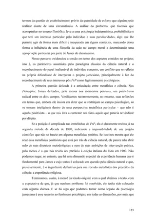 termos da questão do estabelecimento prévio da quantidade de esforço que alguém pode
realizar diante de uma circunstância. A análise do problema, que tivemos que
acompanhar no terreno filosófico, leva a uma psicologia indeterminista, probabilística e
que tem um interesse particular pelo indivíduo e suas peculiaridades, algo que lhe
permite agir da forma mais difícil e inesperada em alguns contextos, marcando dessa
forma a influência de uma filosofia da ação no campo moral e determinando uma
apropriação particular por parte de James do darwinismo.
Nosso percurso evidenciou a tensão em torno dos aspectos contidos no projeto;
isto é, os parâmetros assumidos pelo paradigma clássico da ciência natural e o
reconhecimento do papel inalienável do indivíduo concreto, um conflito que se refletiu
na própria dificuldade de interpretar o projeto jamesiano, principalmente à luz do
reconhecimento de seus interesses pós PrP como legitimamente psicológicos.
A primeira questão delicada é a articulação entre metafísica e ciência. Nos
Princípios, James defendeu, pelo menos nos momentos pontuais, um paralelismo
radical entre os dois campos. Verificamos recorrentemente, no entanto, suas reflexões
em temas que, embora ele insista em dizer que se restrinjam ao campo psicológico, só
se tornam inteligíveis dentro de uma perspectiva metafísica particular – que não é
aquela positivista – o que nos leva a contestar nos fatos aquilo que parecia reivindicar
por direito.
Se a posição é complicada nas entrelinhas do PrP, ela é claramente revista já na
segunda metade da década de 1890, indicando a impossibilidade de um projeto
científico que não se baseie em alguma metafísica positiva. Se isso nos mostra que ele
revê essa metafísica positivista que está por trás da ciência natural, ele parece não abrir
mão de suas diretrizes metodológicas e nem de suas ambições de intervenção prática,
pelo menos é o que nos revela seu prefácio à edição italiana do livro em 1900. Não
podemos negar, no entanto, que há uma dimensão especial da experiência humana que é
fundamental para James e cujo status é colocado em questão pela ciência natural e que,
provavelmente, é o ingrediente definitivo para sua revisão metafísica dos preceitos da
ciência: a experiência religiosa.
Terminamos, assim, à mercê da tensão original com a qual abrimos o texto, com
a expectativa de que, já que nenhum problema foi resolvido, ele tenha sido colocado
com alguma clareza. E se há algo que podemos tomar como legado da psicologia
jamesiana é esse respeito ao fenômeno psicológico em todas as dimensões, por mais que
185
 