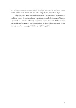 isso coloque em questão nossa capacidade de articulá-lo de maneira consistente em um
sistema teórico. Fazer ciência, sim, mas com a complexidade que o objeto exige.
Se recorremos a Allport para ilustrar como esse conflito pode ser lido de maneira
produtiva, usamos de outro expediente – agora na comparação de James com Titchener
– para destacar a natureza ambígua (e rica) de seu projeto. “Enquanto Titchener estava
concentrado em fazer da nova psicologia uma ciência, James se interessava mais em que
a nova ciência fosse psicologia” (Heidbreder 1933/1975, p.139).
186
 