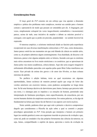 Considerações finais
O traço geral do PrP consiste em um esforço que visa apontar a dimensão
empírica e prática dos problemas mais complexos, mostrar seu sentido para o homem
comum e apresentá-lo de modo que possam ser entendidos por ele. A linguagem, por
vezes, simplesmente coloquial (às vezes inegavelmente contraditória e inconsistente)
parece, acima de tudo, uma iniciativa de ampliar o debate ao máximo possível e
conseguir, com aquilo que se perde em precisão, popularidade – no sentido louvável da
expressão.
O interesse empírico, o ecletismo intelectual aliado ao fascínio pela experiência
excepcional em suas diversas manifestações entrecortam o PrP, mas, como destacamos,
James parece omiti-los nos momentos em que está falando de ciência no sentido sério,
como se, ele próprio admitisse algum constrangimento. Essa dualidade, de discurso e de
interesses, parece criar alguma antipatia entre os leitores, fazendo com que os cientistas
mais sérios encontrem no livro muito misticismo e os esotéricos, que se aproximam de
James pelas vias menos acadêmicas, ciência demais. Aqui não seria exagero imaginá-lo
enfrentando dificuldades parecidas com aquelas pelas quais Brás Cubas manifestou seu
receio: ficar privado da estima dos graves e do amor dos frívolos, as duas colunas
máximas da opinião.
No prefácio à edição italiana, texto ao qual recorremos em algumas
oportunidades, James esclarece de maneira pontual aquilo que exige do leitor das
versões anteriores um exercício intenso, como pudemos acompanhar ao longo desta
tese. Se há uma herança decisiva do darwinismo para James, herança que percorre todo
seu texto, é o destaque para os impulsos e as emoções do homem, permitindo uma
interpretação do fenômeno psicológico, mais especificamente, da consciência, por um
recorte bastante distinto do empirismo associacionista. Em outras palavras, se há algo de
fundamental na leitura que James faz de Darwin é seu aspecto anti-intelectualista.
Neste sentido, podemos dizer que aqui está o primeiro e decisivo compromisso
daquilo que consideramos a filosofia da ação sobre a qual se constrói o projeto
psicológico apresentado no PrP. Uma posição que interpreta o homem em primeiro
lugar (no sentido genético) como um organismo inserido no processo de evolução e que,
como tal, pode ser estudado à luz das próprias ferramentas das ciências da natureza; ou
seja, James, compartilhando o espírito da época, aproxima a teoria da evolução da
187
 