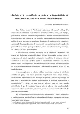 Capítulo I: A consciência na ação e a impulsividade da
consciência: os contornos de uma filosofia da ação.
“All is action. All is for the sake of action9
”
Para William James, “a Psicologia é a ciência da vida mental” (PrP, p. 15),
interessada em identificar e descrever os fenômenos mentais, como, por exemplo,
pensamentos, memórias, sentimentos e percepções; e, também, esclarecer as condições
responsáveis por sua ocorrência. Ele especifica o significado do adjetivo mental nos
padrões de ação nos quais os organismos são capazes de variar os meios para atingir
determinado fim, o que denomina de ação mental; isto é, ação intencional revelada pela
possibilidade de um ser “perseguir objetivos futuros e escolher os meios para atingi-
los” (PrP, p. 21, vol. I, grifos do autor).
A disciplina tem, portanto, uma dupla função, descritiva e explicativa, em
relação aos fenômenos mentais (BC; James 1983a). No primeiro aspecto, a obra é
enriquecida pela exímia capacidade introspectiva e metafórica do autor, no outro, ao
estabelecer as condições cerebrais como os determinantes imediatos dos estados
mentais, marca seu compromisso, no contexto da Nova Psicologia, com a incorporação
do crescente desenvolvimento da anatomia e da fisiologia neurais no século XIX ao
estudo da mente.
A aproximação com as ciências médicas caracteriza a ruptura da psicologia
científica em geral, e do projeto jamesiano em particular, com a antiga tradição,
essencialmente especulativa, de uma psicologia de gabinete (armchair psychology). No
caso dele, a separação diz respeito particularmente às doutrinas espiritualista e
associacionista10
e dá-se, em suas próprias palavras, mais por uma questão
metodológica do que de resultados. Trata-se, antes de tudo, de evitar uma formulação
que misture ciência e metafísica, arruinando, assim, o desenvolvimento adequado de
qualquer dos dois campos.
Por psicologia espiritualista ou psicologia das faculdades11
, James compreende
a tradição que opta por classificar os mais variados fenômenos mentais em categorias
9
James, Reflex action and theism.
10
A indicação dos autores de cada tradição não é precisa e sua descrição um tanto quanto caricatural.
11
No capítulo I o espiritualismo é apresentado como a teoria da escolástica e do senso comum.
17
 