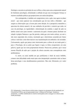 fisiologia e encontra no princípio do arco reflexo a chave para uma compreensão natural
do fenômeno psicológico, alimentando a ambição de que essa investigação forneça os
mesmos resultados práticos que proporcionou em outras disciplinas.
Em contrapartida, é também um compromisso com a ação, mas agora no plano
moral – que vimos aparecer nas considerações que ele tece sobre a liberdade – que
surgem as observações que o levam para outra direção. Se a perspectiva naturalista o
aproxima da ciência natural e de suas ambições de previsão e controle que estão, no
caso da psicologia, na regularidade e determinação da conduta; o papel da ação no
âmbito moral serve para mostrar a autonomia da qual o homem parece desfrutar em
relação à própria Natureza e que lhe permite, ainda que com muito esforço, ser ator e
não mero espectador dos eventos, mostrando que o darwinismo assumido por James
coloca o indivíduo como fator decisivo nas transformações do ambiente e da sociedade.
Curiosamente, aquilo que parece mais interessante para a cultura de um modo geral, e
para A Psicologia, são as ações que fogem à regra, os feitos excepcionais; em uma
palavra, aquilo que nos torna propriamente homens. Parece-nos, portanto, que é nessa
mesma filosofia da ação que o projeto da ciência encontra suas consequências mais
problemáticas.
E, assim, na exata medida em que justificamos o título de nosso trabalho,
criamos uma dificuldade ainda maior para uma interpretação consistente entre as bases
dessa psicologia e seus desdobramentos posteriores. Mas este, felizmente, já é outro
problema.
PS: Antigamente, o tema da prova teórica para o ingresso no programa de pós-graduação em
Filosofia da UFSCar, que era apresentado como ‘o dilema da Psicologia’, destacava,
justamente, o conflito estabelecido no interior da disciplina entre conseguir ser ciência ainda
sendo psicologia.
188
 