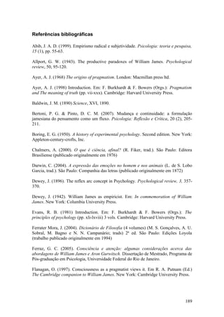 Referências bibliográficas
Abib, J. A. D. (1999). Empirismo radical e subjetividade. Psicologia: teoria e pesquisa,
15 (1), pp. 55-63.
Allport, G. W. (1943). The productive paradoxes of William James. Psychological
review, 50, 95-120.
Ayer, A. J. (1968) The origins of pragmatism. London: Macmillan press ltd.
Ayer, A. J. (1998) Introduction. Em: F. Burkhardt & F. Bowers (Orgs.): Pragmatism
and The meaning of truth (pp. vii-xxx). Cambridge: Harvard University Press.
Baldwin, J. M. (1890) Science, XVI, 1890.
Bertoni, P. G. & Pinto, D. C. M. (2007). Mudança e continuidade: a formulação
jamesiana do pensamento como um fluxo. Psicologia: Reflexão e Crítica, 20 (2), 205-
211.
Boring, E. G. (1950). A history of experimental psychology. Second edition. New York:
Appleton-century-crofts, Inc.
Chalmers, A. (2000). O que é ciência, afinal? (R. Fiker, trad.). São Paulo: Editora
Brasiliense (publicado originalmente em 1976)
Darwin, C. (2004). A expressão das emoções no homem e nos animais (L. de S. Lobo
Garcia, trad.). São Paulo: Companhia das letras (publicado originalmente em 1872)
Dewey, J. (1896). The reflex arc concept in Psychology. Psychological review, 3, 357-
370.
Dewey, J. (1942). William James as empiricist. Em: In commemoration of William
James. New York: Columbia University Press.
Evans, R. B. (1981) Introduction. Em: F. Burkhardt & F. Bowers (Orgs.): The
principles of psychology (pp. xli-lxviii) 3 vols. Cambridge: Harvard University Press.
Ferrater Mora, J. (2004). Dicionário de Filosofia (4 volumes) (M. S. Gonçalves, A. U.
Sobral, M. Bagno e N. N. Campanário; trads) 2ª ed. São Paulo: Edições Loyola
(trabalho publicado originalmente em 1994)
Ferraz, G. C. (2005). Consciência e atenção: algumas considerações acerca das
abordagens de William James e Aron Gurwitsch. Dissertação de Mestrado, Programa de
Pós-graduação em Psicologia, Universidade Federal do Rio de Janeiro.
Flanagan, O. (1997). Consciousness as a pragmatist views it. Em R. A. Putnam (Ed.)
The Cambridge companion to William James. New York: Cambridge University Press.
189
 