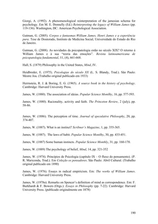 Giorgi, A. (1992). A phenomenological reinterpretation of the jamesian schema for
psychology. Em M. E. Donnelly (Ed.) Reinterpreting the legacy of William James (pp.
119-136). Washington, DC: American Psychological Association.
Gutman, G. (2005). Corpos e fantasmas:William James, Henri James e a experiência
pura. Tese de Doutorado, Instituto de Medicina Social, Universidade do Estado do Rio
de Janeiro.
Gutman, G. (2008). As novidades da psicopatologia estão no século XIX? O retorno à
William James e à sua “teoria das emoções”. Revista latinoamericana de
psicopatologia fundamental, 11, (4), 661-668.
Hall, S. (1879) Philosophy in the United States, Mind, IV.
Heidbreder, E. (1975). Psicologias do século XX (L. S. Blandy, Trad.). São Paulo:
Mestre Jou. (Trabalho original publicado em 1933)
Herrnstein, R. J. & Boring, E. G. (1965). A source book in the history of psychology.
Cambridge: Harvard University Press.
James, W. (1880). The association of ideias. Popular Science Montlhy, 16, pp. 577-593.
James, W. (1880). Racionality, activity and faith. The Princeton Review, 2 (july), pp.
58-86.
James, W. (1886). The perception of time. Journal of speculative Philosophy, 20, pp.
374-407.
James, W. (1887). What is an instinct? Scribner’s Magazine, 1, pp. 355-365.
James, W. (1887). The laws of habit. Popular Science Montlhy, 30, pp. 433-451.
James, W. (1887) Some human instincts. Popular Science Monthly, 31, pp. 160-170.
James, W. (1889) The psychology of belief, Mind, 14, pp. 321-352
James, W. (1974). Princípios de Psicologia (capítulo IX – O fluxo do pensamento). (P.
R. Mariconda, Trad.). Em Coleção os pensadores. São Paulo: Abril Cultural. (Trabalho
original publicado em 1890)
James, W. (1976). Essays in radical empiricism. Em: The works of William James.
Cambridge: Harvard University Press.
James, W. (1978a). Remarks on Spencer’s definition of mind as correspondence. Em: F.
Burkhardt & F. Bowers (Orgs.): Essays in Philosophy (pp. 7-22). Cambridge: Harvard
University Press. (publicado originalmente em 1878)
190
 