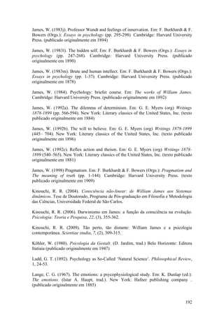 James, W. (1983j). Professor Wundt and feelings of innervation. Em: F. Burkhardt & F.
Bowers (Orgs.): Essays in psychology (pp. 295-298). Cambridge: Harvard University
Press. (publicado originalmente em 1894)
James, W. (1983l). The hidden self. Em: F. Burkhardt & F. Bowers (Orgs.): Essays in
psychology (pp. 247-268). Cambridge: Harvard University Press. (publicado
originalmente em 1890)
James, W. (1983m). Brute and human intellect. Em: F. Burkhardt & F. Bowers (Orgs.):
Essays in psychology (pp. 1-37). Cambridge: Harvard University Press. (publicado
originalmente em 1878)
James, W. (1984). Psychology: briefer course. Em: The works of William James.
Cambridge: Harvard University Press. (publicado originalmente em 1892)
James, W. (1992a). The dilemma of determinism. Em: G. E. Myers (org) Writings
1878-1899 (pp. 566-594). New York: Literary classics of the United States, Inc. (texto
publicado originalmente em 1884)
James, W. (1992b). The will to believe. Em: G. E. Myers (org) Writings 1878-1899
(445– 704). New York: Literary classics of the United States, Inc. (texto publicado
originalmente em 1896)
James, W. (1992c). Reflex action and theism. Em: G. E. Myers (org) Writings 1878-
1899 (540–565). New York: Literary classics of the United States, Inc. (texto publicado
originalmente em 1881)
James, W. (1998) Pragmatism. Em: F. Burkhardt & F. Bowers (Orgs.): Pragmatism and
The meaning of truth (pp. 1-144). Cambridge: Harvard University Press. (texto
publicado originalmente em 1909)
Kinouchi, R. R. (2004). Consciência não-linear: de William James aos Sistemas
dinâmicos. Tese de Doutorado, Programa de Pós-graduação em Filosofia e Metodologia
das Ciências, Universidade Federal de São Carlos.
Kinouchi, R. R. (2006). Darwinismo em James: a função da consciência na evolução.
Psicologia: Teoria e Pesquisa, 22, (3), 355-362.
Kinouchi, R. R. (2009). Tão perto, tão distante: William James e a psicologia
contemporânea. Scientiae studia, 7, (2), 309-315.
Köhler, W. (1980). Psicologia da Gestalt. (D. Jardim, trad.) Belo Horizonte: Editora
Itatiaia (publicado originalmente em 1947)
Ladd, G. T. (1892). Psychology as So-Called ‘Natural Science’. Philosophical Review,
1, 24-53.
Lange, C. G. (1967). The emotions: a psycophysiological study. Em: K. Dunlap (ed.):
The emotions. (Istar A. Haupt, trad.). New York: Hafner publishing company .
(publicado originalmente em 1885)
192
 