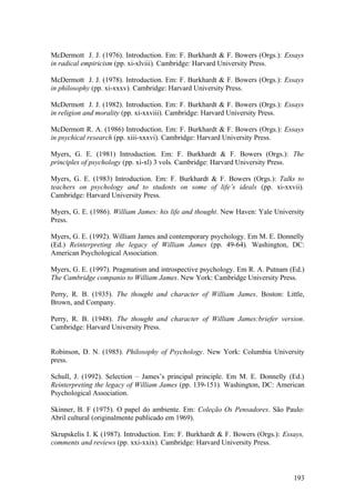 McDermott J. J. (1976). Introduction. Em: F. Burkhardt & F. Bowers (Orgs.): Essays
in radical empiricism (pp. xi-xlviii). Cambridge: Harvard University Press.
McDermott J. J. (1978). Introduction. Em: F. Burkhardt & F. Bowers (Orgs.): Essays
in philosophy (pp. xi-xxxv). Cambridge: Harvard University Press.
McDermott J. J. (1982). Introduction. Em: F. Burkhardt & F. Bowers (Orgs.): Essays
in religion and morality (pp. xi-xxviii). Cambridge: Harvard University Press.
McDermott R. A. (1986) Introduction. Em: F. Burkhardt & F. Bowers (Orgs.): Essays
in psychical research (pp. xiii-xxxvi). Cambridge: Harvard University Press.
Myers, G. E. (1981) Introduction. Em: F. Burkhardt & F. Bowers (Orgs.): The
principles of psychology (pp. xi-xl) 3 vols. Cambridge: Harvard University Press.
Myers, G. E. (1983) Introduction. Em: F. Burkhardt & F. Bowers (Orgs.): Talks to
teachers on psychology and to students on some of life’s ideals (pp. xi-xxvii).
Cambridge: Harvard University Press.
Myers, G. E. (1986). William James: his life and thought. New Haven: Yale University
Press.
Myers, G. E. (1992). William James and contemporary psychology. Em M. E. Donnelly
(Ed.) Reinterpreting the legacy of William James (pp. 49-64). Washington, DC:
American Psychological Association.
Myers, G. E. (1997). Pragmatism and introspective psychology. Em R. A. Putnam (Ed.)
The Cambridge companio to William James. New York: Cambridge University Press.
Perry, R. B. (1935). The thought and character of William James. Boston: Little,
Brown, and Company.
Perry, R. B. (1948). The thought and character of William James:briefer version.
Cambridge: Harvard University Press.
Robinson, D. N. (1985). Philosophy of Psychology. New York: Columbia University
press.
Schull, J. (1992). Selection – James’s principal principle. Em M. E. Donnelly (Ed.)
Reinterpreting the legacy of William James (pp. 139-151). Washington, DC: American
Psychological Association.
Skinner, B. F (1975). O papel do ambiente. Em: Coleção Os Pensadores. São Paulo:
Abril cultural (originalmente publicado em 1969).
Skrupskelis I. K (1987). Introduction. Em: F. Burkhardt & F. Bowers (Orgs.): Essays,
comments and reviews (pp. xxi-xxix). Cambridge: Harvard University Press.
193
 