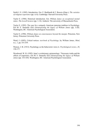 Smith J. E. (1985). Introduction. Em: F. Burkhardt & F. Bowers (Orgs.): The varieties
of religious experience (pp. xi-li). Cambridge: Harvard University Press.
Taylor E. (1984). Historical introduction. Em: William James on exceptional mental
states: The Lowell lectures (pp. 1-14). Amherst: The university of Massachustts Press.
Taylor E. (1992). The case for a uniquely American jamesian tradition in Psychology.
Em M. E. Donnelly (Ed.) Reinterpreting the legacy of William James (pp. 3-28).
Washington, DC: American Psychological Association.
Taylor E. (1996). William James on consciousness beyond the margin. Princeton, New
Jersey: Princeton University Press.
Ward, J. (1892). Critical notices: text-book of Psychology, by William James, Mind,
n.s., 1, pp. 531-539.
Watson, J. B. (1913). Psychology as the behaviorist views it. Psychological review, 20,
158-177.
Woodward, W. R. (1992). Jame’s evolutionary epistemology: “Necessary truths and the
effects of experience. Em M. E. Donnelly (Ed.) Reinterpreting the legacy of William
James (pp. 153-169). Washington, DC: American Psychological Association.
194
 