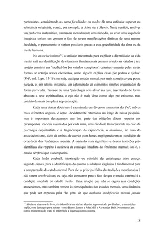 particulares, considerando-as como faculdades ou modos de uma entidade superior ou
substância originária, como, por exemplo, a Alma ou a Mente. Neste sentido, resolver
um problema matemático, cantarolar mentalmente uma melodia, ou criar uma sequência
imagética teriam em comum o fato de serem manifestações distintas de uma mesma
faculdade, o pensamento, e seriam possíveis graças a essa peculiaridade da alma ou da
mente humana.
No associacionismo12
, a unidade encontrada para explicar a diversidade da vida
mental está na identificação de elementos fundamentais comuns a todos os estados e seu
projeto consiste em “explicá-los [os estados complexos] construtivamente pelas várias
formas de arranjo desses elementos, como alguém explica casas por pedras e tijolos”
(PrP, vol. I, pp. 15-16); ou seja, qualquer estado mental, por mais complexo que possa
parecer, é, em última instância, um aglomerado de elementos simples organizados de
forma particular. Trata-se de uma “psicologia sem alma” na qual, invertendo de forma
absoluta a tese espiritualista, o ego não é mais visto como algo pré-existente, mas
produto da mais complexa representação.
Cada uma dessas doutrinas é examinada em diversos momentos do PrP, sob os
mais diferentes ângulos, e serão devidamente retomadas ao longo de nossa pesquisa,
mas é importante destacarmos que boa parte das objeções dizem respeito aos
pressupostos teóricos assumidos por cada uma, uma entidade transcendente no caso da
psicologia espiritualista e a fragmentação da experiência, o atomismo, no caso do
associacionismo, além de ambas, de acordo com James, negligenciarem as condições de
ocorrência dos fenômenos mentais. A omissão mais significativa dessas tradições pré-
científicas diz respeito à ausência da condição imediata do fenômeno mental; isto é, o
estado cerebral que o acompanha.
Cada lesão cerebral, intoxicação ou episódio de embriaguez abre espaço,
segundo James, para a identificação do quanto o substrato orgânico é fundamental para
a compreensão do estado mental. Para ele, a principal falha das tradições mencionadas é
não serem cerebralistas; ou seja, não atentarem para o fato de que o estado cerebral é a
condição imediata do estado mental. Uma relação que não se esgota nas condições
antecedentes, mas também remete às consequências dos estados mentais, uma dinâmica
que pode ser expressa pela “lei geral de que nenhuma modificação mental jamais
12
Ainda na abertura do livro, ele identifica um núcleo alemão, representado por Herbart, e um núcleo
inglês, com destaque para autores como Hume, James e John Mill e Alexander Bain. No entanto, em
outros momentos do texto há referência a diversos outros autores.
18
 