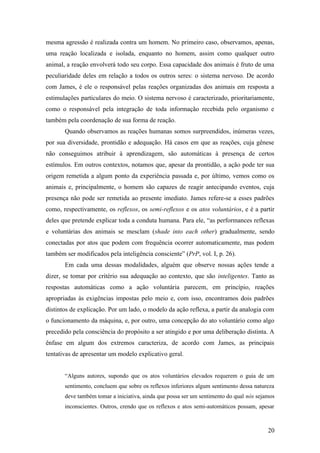 mesma agressão é realizada contra um homem. No primeiro caso, observamos, apenas,
uma reação localizada e isolada, enquanto no homem, assim como qualquer outro
animal, a reação envolverá todo seu corpo. Essa capacidade dos animais é fruto de uma
peculiaridade deles em relação a todos os outros seres: o sistema nervoso. De acordo
com James, é ele o responsável pelas reações organizadas dos animais em resposta a
estimulações particulares do meio. O sistema nervoso é caracterizado, prioritariamente,
como o responsável pela integração de toda informação recebida pelo organismo e
também pela coordenação de sua forma de reação.
Quando observamos as reações humanas somos surpreendidos, inúmeras vezes,
por sua diversidade, prontidão e adequação. Há casos em que as reações, cuja gênese
não conseguimos atribuir à aprendizagem, são automáticas à presença de certos
estímulos. Em outros contextos, notamos que, apesar da prontidão, a ação pode ter sua
origem remetida a algum ponto da experiência passada e, por último, vemos como os
animais e, principalmente, o homem são capazes de reagir antecipando eventos, cuja
presença não pode ser remetida ao presente imediato. James refere-se a esses padrões
como, respectivamente, os reflexos, os semi-reflexos e os atos voluntários, e é a partir
deles que pretende explicar toda a conduta humana. Para ele, “as performances reflexas
e voluntárias dos animais se mesclam (shade into each other) gradualmente, sendo
conectadas por atos que podem com frequência ocorrer automaticamente, mas podem
também ser modificados pela inteligência consciente” (PrP, vol. I, p. 26).
Em cada uma dessas modalidades, alguém que observe nossas ações tende a
dizer, se tomar por critério sua adequação ao contexto, que são inteligentes. Tanto as
respostas automáticas como a ação voluntária parecem, em princípio, reações
apropriadas às exigências impostas pelo meio e, com isso, encontramos dois padrões
distintos de explicação. Por um lado, o modelo da ação reflexa, a partir da analogia com
o funcionamento da máquina, e, por outro, uma concepção do ato voluntário como algo
precedido pela consciência do propósito a ser atingido e por uma deliberação distinta. A
ênfase em algum dos extremos caracteriza, de acordo com James, as principais
tentativas de apresentar um modelo explicativo geral.
“Alguns autores, supondo que os atos voluntários elevados requerem o guia de um
sentimento, concluem que sobre os reflexos inferiores algum sentimento dessa natureza
deve também tomar a iniciativa, ainda que possa ser um sentimento do qual nós sejamos
inconscientes. Outros, crendo que os reflexos e atos semi-automáticos possam, apesar
20
 