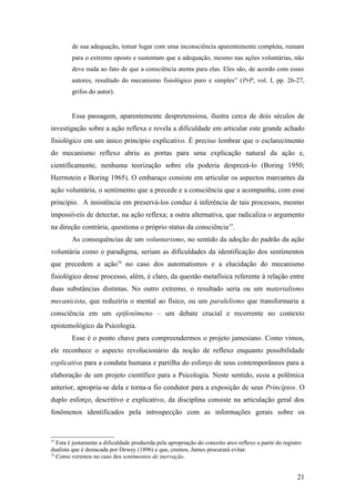 de sua adequação, tomar lugar com uma inconsciência aparentemente completa, rumam
para o extremo oposto e sustentam que a adequação, mesmo nas ações voluntárias, não
deve nada ao fato de que a consciência atenta para elas. Eles são, de acordo com esses
autores, resultado do mecanismo fisiológico puro e simples” (PrP, vol. I, pp. 26-27,
grifos do autor).
Essa passagem, aparentemente despretensiosa, ilustra cerca de dois séculos de
investigação sobre a ação reflexa e revela a dificuldade em articular este grande achado
fisiológico em um único princípio explicativo. É preciso lembrar que o esclarecimento
do mecanismo reflexo abriu as portas para uma explicação natural da ação e,
cientificamente, nenhuma teorização sobre ela poderia desprezá-lo (Boring 1950;
Herrnstein e Boring 1965). O embaraço consiste em articular os aspectos marcantes da
ação voluntária, o sentimento que a precede e a consciência que a acompanha, com esse
princípio. A insistência em preservá-los conduz à inferência de tais processos, mesmo
impossíveis de detectar, na ação reflexa; a outra alternativa, que radicaliza o argumento
na direção contrária, questiona o próprio status da consciência15
.
As consequências de um voluntarismo, no sentido da adoção do padrão da ação
voluntária como o paradigma, seriam as dificuldades da identificação dos sentimentos
que precedem a ação16
no caso dos automatismos e a elucidação do mecanismo
fisiológico desse processo, além, é claro, da questão metafísica referente à relação entre
duas substâncias distintas. No outro extremo, o resultado seria ou um materialismo
mecanicista, que reduziria o mental ao físico, ou um paralelismo que transformaria a
consciência em um epifenômeno – um debate crucial e recorrente no contexto
epistemológico da Psicologia.
Esse é o ponto chave para compreendermos o projeto jamesiano. Como vimos,
ele reconhece o aspecto revolucionário da noção de reflexo enquanto possibilidade
explicativa para a conduta humana e partilha do esforço de seus contemporâneos para a
elaboração de um projeto científico para a Psicologia. Neste sentido, ecoa a polêmica
anterior, apropria-se dela e torna-a fio condutor para a exposição de seus Princípios. O
duplo esforço, descritivo e explicativo, da disciplina consiste na articulação geral dos
fenômenos identificados pela introspecção com as informações gerais sobre os
15
Esta é justamente a dificuldade produzida pela apropriação do conceito arco reflexo a partir do registro
dualista que é destacada por Dewey (1896) e que, cremos, James procurará evitar.
16
Como veremos no caso dos sentimentos de inervação.
21
 