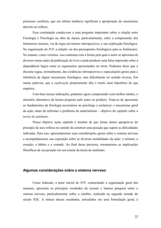 processos cerebrais, que em última instância significam a apropriação do mecanismo
descrito no reflexo.
Essa constatação conduz-nos a uma pergunta importante sobre a relação entre
Fisiologia e Psicologia na obra de James, particularmente, entre a compreensão dos
fenômenos mentais, via de regra em termos introspectivos, e sua explicação fisiológica.
Na organização do PrP, a relação vai dos pressupostos fisiológicos para os fenômenos.
No entanto, como veremos, isso contrasta com a forma pela qual o autor se aproxima de
diversos temas antes da publicação do livro e pode produzir uma falsa impressão sobre a
dependência lógica entre os argumentos apresentados no texto. Podemos dizer que o
discurso segue, normalmente, das evidências introspectivas e especulações gerais para a
inferência de algum mecanismo fisiológico, mas dificilmente no sentido inverso. Em
outras palavras, que a explicação propriamente dita é muito mais hipotética do que
empírica.
Com base nessas indicações, podemos agora compreender com melhor nitidez, o
itinerário alternativo de leitura proposto pelo autor no prefácio. Trata-se de apresentar
os fundamentos da fisiologia necessários ao psicólogo e esclarecer o mecanismo geral
da ação, antes de enfrentar o problema do materialismo – objetivo do capítulo sobre a
teoria do autômato.
Nosso objetivo neste capítulo é mostrar de que forma James apropria-se do
princípio do arco reflexo no sentido de construir uma posição que supere as dificuldades
indicadas. Para isso, apresentaremos suas considerações gerais sobre o sistema nervoso
e acompanharemos sua exposição sobre as diversas modalidades da ação: o instinto, a
emoção, o hábito e a vontade. Ao final desse percurso, retomaremos as implicações
filosóficas de sua posição em seu exame da teoria do autômato.
Algumas considerações sobre o sistema nervoso
Como indicado, a parte inicial do PrP, contrariando a organização geral dos
manuais, apresenta os principais resultados da recente e intensa pesquisa sobre o
sistema nervoso, particularmente sobre o cérebro, realizada na segunda metade do
século XIX. A síntese desses resultados, articulados em uma formulação geral, é
22
 