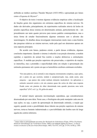 atribuída ao médico austríaco Theodor Meynert (1833-1892) e apresentada por James
como o Esquema de Meynert17
.
O objetivo do texto é mostrar algumas evidências empíricas sobre a localização
de funções gerais dos organismos em estruturas específicas do sistema nervoso. Os
dados são derivados, principalmente, de experimentos realizados através de lesões de
porções específicas desse sistema em determinados animais, particularmente rãs – um
procedimento um tanto quanto perverso para nossos padrões contemporâneos, mas a
única forma de estudar funcionalmente algumas estruturas sem o advento das
neuroimagens. Os detalhes dessa investigação interessariam muito mais a uma história
das pesquisas relativas ao sistema nervoso, razão pela qual nos deteremos apenas em
seus aspectos principais.
De acordo com James, podemos extrair, a partir dessas evidências, algumas
conclusões importantes. Quando o sistema é reduzido à sua porção elementar, a medula
espinhal, o repertório do animal fica restrito a reações defensivas a estimulações
específicas. À medida que porções superiores são preservadas, o repertório de reações
se intensifica, mas a prontidão e especificidade delas em relação à apresentação dos
estímulos permanece até o ponto em que os hemisférios cerebrais continuam excluídos.
“Em uma palavra, ele [o animal] é uma máquina extremamente complexa, cujas ações,
até o ponto em que ocorrem, tendem à autopreservação; mas, ainda assim, uma
máquina – que parece não conter nenhum elemento incalculável. Ao aplicarmos o
estímulo sensorial correto a ele nós estamos quase tão certos de obter uma resposta
fixada como um pianista de obter determinada nota quando pressiona uma tecla
específica” (PrP, vol. I, p. 30, grifos do autor)
O animal intacto apresenta movimentação espontânea, que consideraríamos
desencadeada por uma ideia. Neste caso, o fisiologista não pode manipular cada uma de
suas ações; ou seja, a partir da apresentação de determinado estímulo, a reação que
seguirá, quando existe a possibilidade desse trânsito nas porções superiores do sistema
nervoso, torna-se bastante indeterminada e a previsibilidade não lembra nem de longe
aquela dos centros inferiores.
17
James refere-se principalmente aos textos Zur Mechanik des Gehirnbaues (Viena, 1874) e Psychiatrie.
Klinik der Erkrankungen des Vorderhirns (Viena, 1884) e sua tradução inglesa Psychiatry: A clinical
treatise on diseases of the fore-brain (Nova Iorque, 1885). Ver PrP, vol I, pp. 27-39 e vol III, p. 1305.
23
 