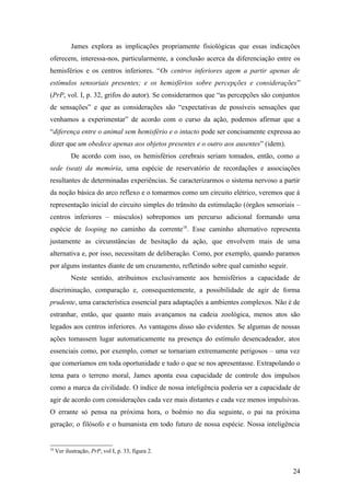 James explora as implicações propriamente fisiológicas que essas indicações
oferecem, interessa-nos, particularmente, a conclusão acerca da diferenciação entre os
hemisférios e os centros inferiores. “Os centros inferiores agem a partir apenas de
estímulos sensoriais presentes; e os hemisférios sobre percepções e considerações”
(PrP, vol. I, p. 32, grifos do autor). Se considerarmos que “as percepções são conjuntos
de sensações” e que as considerações são “expectativas de possíveis sensações que
venhamos a experimentar” de acordo com o curso da ação, podemos afirmar que a
“diferença entre o animal sem hemisfério e o intacto pode ser concisamente expressa ao
dizer que um obedece apenas aos objetos presentes e o outro aos ausentes” (idem).
De acordo com isso, os hemisférios cerebrais seriam tomados, então, como a
sede (seat) da memória, uma espécie de reservatório de recordações e associações
resultantes de determinadas experiências. Se caracterizarmos o sistema nervoso a partir
da noção básica do arco reflexo e o tomarmos como um circuito elétrico, veremos que à
representação inicial do circuito simples do trânsito da estimulação (órgãos sensoriais –
centros inferiores – músculos) sobrepomos um percurso adicional formando uma
espécie de looping no caminho da corrente18
. Esse caminho alternativo representa
justamente as circunstâncias de hesitação da ação, que envolvem mais de uma
alternativa e, por isso, necessitam de deliberação. Como, por exemplo, quando paramos
por alguns instantes diante de um cruzamento, refletindo sobre qual caminho seguir.
Neste sentido, atribuímos exclusivamente aos hemisférios a capacidade de
discriminação, comparação e, consequentemente, a possibilidade de agir de forma
prudente, uma característica essencial para adaptações a ambientes complexos. Não é de
estranhar, então, que quanto mais avançamos na cadeia zoológica, menos atos são
legados aos centros inferiores. As vantagens disso são evidentes. Se algumas de nossas
ações tomassem lugar automaticamente na presença do estímulo desencadeador, atos
essenciais como, por exemplo, comer se tornariam extremamente perigosos – uma vez
que comeríamos em toda oportunidade e tudo o que se nos apresentasse. Extrapolando o
tema para o terreno moral, James aponta essa capacidade de controle dos impulsos
como a marca da civilidade. O índice de nossa inteligência poderia ser a capacidade de
agir de acordo com considerações cada vez mais distantes e cada vez menos impulsivas.
O errante só pensa na próxima hora, o boêmio no dia seguinte, o pai na próxima
geração; o filósofo e o humanista em todo futuro de nossa espécie. Nossa inteligência
18
Ver ilustração, PrP, vol I, p. 33, figura 2.
24
 