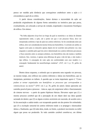 parece ser medida pela distância que conseguimos estabelecer entre a ação e à
circunstância a qual ela se refere.
A partir dessas considerações, James destaca a necessidade da ação ser
produzida originalmente de alguma forma automática ou instintiva para que possa,
eventualmente, ser colocada a serviço da vontade, respeitando o mecanismo fisiológico
do reflexo. Em síntese:
“Na linha adjacente (loop-line) ao longo da qual as memórias e as ideias do distante
supostamente estão, a ação, até o ponto em que é um processo físico, deve ser
interpretada conforme o tipo de ação nos centros inferiores. Se for considerada neles um
reflexo, deve ser considerada da mesma forma nos hemisférios. A corrente em ambos os
lugares corre para os músculos apenas depois de ter ocorrido uma primeira vez; mas
enquanto o caminho pelo qual ela corre é determinado nos centros inferiores por poucas
e fixas conexões entre os arranjos-celulares, nos hemisférios elas são muitas e também
instáveis. Isto, veremos, é apenas uma diferença de grau e não de tipo, e não muda o
tipo reflexo. A concepção de toda ação em conformidade com esse modelo é a
concepção fundamental da neurofisiologia moderna”. (PrP, vol. I, p. 35, grifos do
autor)
Dentro desse esquema, o estímulo que se apresenta uma segunda vez provoca,
ao mesmo tempo, atos reflexos nos centros inferiores e ideias nos hemisférios, que os
interpretam, permitem ou inibem. A questão que se torna importante agora é: “Como
podem se tornar organizados nos hemisférios os processos que correspondem a
reminiscências na mente?” (PrP, vol. I, p. 36, grifos do autor). James apresenta um
caminho possível para o processo – trata-se, aqui, de conjecturar sobre o funcionamento
do sistema nervoso – a partir de quatro hipóteses básicas. Devemos supor que (1) o
mesmo processo cerebral que dá a percepção de um objeto dará sua ideia quando
acionado de dentro; que (2) se alguns eventos ocorrerem em sucessão, de acordo com a
lei da associação a cadeia tende a ser recuperada quando um dos pontos for estimulado;
que (3) a excitação sensorial de centros inferiores tende a se propagar e desencadear
ideias e, finalmente, que (4) toda ideia, tende, no limite, a produzir movimento ou inibir
algum que possa ser produzido. Se todo caminho cerebral constitui-se, em última
25
 