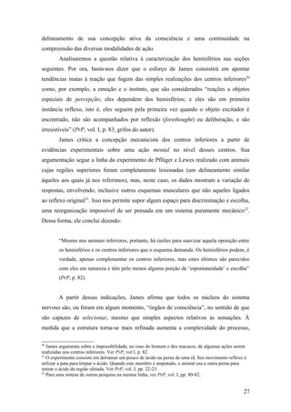delineamento de sua concepção ativa da consciência e uma continuidade na
compreensão das diversas modalidades de ação.
Analisaremos a questão relativa à caracterização dos hemisférios nas seções
seguintes. Por ora, basta-nos dizer que o esforço de James consistirá em apontar
tendências inatas à reação que fogem das simples realizações dos centros inferiores20
como, por exemplo, a emoção e o instinto, que são considerados “reações a objetos
especiais de percepção; eles dependem dos hemisférios; e eles são em primeira
instância reflexo, isto é, eles seguem pela primeira vez quando o objeto excitador é
encontrado, não são acompanhados por reflexão (forethought) ou deliberação, e são
irresistíveis” (PrP, vol. I, p. 83, grifos do autor).
James critica a concepção mecanicista dos centros inferiores a partir de
evidências experimentais sobre uma ação mental no nível desses centros. Sua
argumentação segue a linha do experimento de Pflüger e Lewes realizado com animais
cujas regiões superiores foram completamente lesionadas (um delineamento similar
àqueles aos quais já nos referimos), mas, neste caso, os dados mostram a variação de
respostas, envolvendo, inclusive outros esquemas musculares que não aqueles ligados
ao reflexo original21
. Isso nos permite supor algum espaço para discriminação e escolha,
uma reorganização impossível de ser pensada em um sistema puramente mecânico22
.
Dessa forma, ele conclui dizendo:
“Mesmo nos animais inferiores, portanto, há razões para suavizar aquela oposição entre
os hemisférios e os centros inferiores que o esquema demanda. Os hemisférios podem, é
verdade, apenas complementar os centros inferiores, mas estes últimos são parecidos
com eles em natureza e têm pelo menos alguma porção de ‘espontaneidade’ e escolha”
(PrP, p. 82).
A partir dessas indicações, James afirma que todos os núcleos do sistema
nervoso são, ou foram em algum momento, “órgãos de consciência”, no sentido de que
são capazes de selecionar, mesmo que simples aspectos relativos às sensações. À
medida que a estrutura torna-se mais refinada aumenta a complexidade do processo,
20
James argumenta sobre a impossibilidade, no caso do homem e dos macacos, de algumas ações serem
realizadas nos centros inferiores. Ver PrP, vol I, p. 82.
21
O experimento consiste em derramar um pouco de ácido na perna de uma rã. Seu movimento reflexo é
utilizar a pata para limpar o ácido. Quando este membro é amputado, o animal usa a outra perna para
retirar o ácido da região afetada. Ver PrP, vol. I, pp. 22-23.
22
Para uma síntese de outras pesquisa na mesma linha, ver PrP, vol. I, pp. 80-82.
27
 
