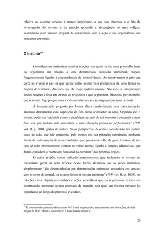 relativa ao sistema nervoso é menos importante, o que nos interessa é o fato da
investigação do instinto e da emoção expandir a abrangência do arco reflexo,
sustentando esse vínculo original da consciência com a ação e sua dependência dos
processos corporais.
O instinto24
Consideramos instintivas aquelas reações nas quais existe uma prontidão inata
do organismo em relação a uma determinada condição ambiental, reações
frequentemente ligadas a circunstâncias de sobrevivência. Ao observarmos o gato que
corre ao avistar o cão ou que agride outro animal pela preferência de uma fêmea ou
disputa de território, dizemos que ele reage instintivamente. Não raro, a interpretação
dessas reações é feita em termos do propósito a que se prestam. Dizemos, por exemplo,
que o animal foge porque ama a vida ou luta com seu inimigo porque teme a morte.
A interpretação proposta por James altera sensivelmente essa caracterização,
atacando diretamente essa suposição do fim como orientador da ação. Segundo ele, o
instinto pode ser “definido como a faculdade de agir de tal maneira a produzir certos
fins, sem que tenham sido antevistas, e sem educação prévia na performance” (PrP,
vol. II, p. 1004, grifos do autor). Nessa perspectiva, devemos considerá-lo um padrão
inato de ação que não apresenta, pelo menos em sua primeira ocorrência, nenhuma
forma de antecipação de seus resultados que possa servir-lhe de guia. Trata-se de um
tipo de ação extremamente comum no reino animal, ligado a funções adaptativas, que
James considera o “correlato funcional da estrutura” dos próprios órgãos.
O autor propõe, como indicado anteriormente, que incluamos o instinto no
mecanismo geral da ação reflexa; dessa forma, diríamos que as ações instintivas
simplesmente “são desencadeadas por determinados estímulos sensoriais em contato
com o corpo do animal, ou a certa distância no seu ambiente” (PrP, vol. II, p. 1005). As
relações entre objetos particulares e ações específicas que os organismos exibem em
determinado momento seriam resultado da maneira pela qual seu sistema nervoso foi
organizado ao longo do processo evolutivo.
24
O conteúdo do capítulo publicado no PrP é uma organização, praticamente sem alterações, de dois
artigos de 1887: What is an instinct? e Some human instincts.
29
 