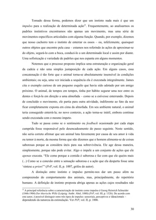 Tomado dessa forma, podemos dizer que um instinto nada mais é que um
impulso para a realização de determinada ação25
. Frequentemente, ao analisarmos os
padrões instintivos encontramos não apenas um movimento, mas uma série de
movimentos específicos articulados com alguma função. Quando, por exemplo, dizemos
que nosso cachorro tem o instinto de enterrar os ossos – ou, infelizmente, quaisquer
outros objetos que encontre pela casa – estamos nos referindo às ações de aproximar-se
do objeto, segurá-lo com a boca, conduzi-lo a um determinado local e assim por diante.
Uma sofisticação e variedade de padrões que nos espanta em alguns momentos.
Notemos que o processo proposto implica uma estruturação e organização geral
da cadeia e não uma simples justaposição de cada ação. Em alguns casos, essa
concatenação é tão forte que o animal torna-se absolutamente insensível às condições
ambientais; ou seja, uma vez iniciada a sequência ela é executada integralmente. James
cita o exemplo curioso de um pequeno esquilo que havia sido adotado por um amigo
próximo. O animal, de tempos em tempos, tinha por hábito segurar uma noz entre os
dentes e forçá-la em direção a uma almofada – como se a estivesse enterrando. Depois
de concluído o movimento, ele partia para outra atividade, indiferente ao fato da noz
ficar completamente exposta em cima da almofada. Em seu ambiente natural, o animal
teria conseguido enterrá-la; no novo contexto, a ação torna-se inútil, embora continue
sendo executada com o mesmo ímpeto.
Tudo se passa como se o sentimento ou feedback ocasionado por cada etapa
cumprida fosse responsável pelo desencadeamento do passo seguinte. Neste sentido,
não seria correto afirmar que um animal luta ferozmente por causa de seu amor à vida
ou temor à morte, da mesma forma que não dizemos que o homem alimenta-se de coisas
saborosas porque as considera úteis para sua sobrevivência. Ele age dessa maneira,
simplesmente, porque não pode evitar. Algo o impele a um conjunto de ações que ele
apenas executa. “Ele come porque a comida é saborosa e faz com que ele queira mais
(...) Como se a conexão entre a sensação saborosa e a ação que ela desperta fosse uma
‘síntese a priori’” (PrP, vol. II, p. 1007, grifos do autor).
A distinção entre instinto e impulso permite-nos dar um passo além na
compreensão do comportamento dos animais, mas, principalmente, do repertório
humano. A definição de instinto proposta abriga apenas as ações cujos resultados não
25
A principal referência sobre a caracterização de instinto como impulso é Georg Heinrich Schneider
(1846-1904) Der thierische Wille (Leipzig: Ambr. Abel, 1880) (PrP, vol. III, p. 1326). De acordo com
este autor, é possível distinguir entre três tipos de impulso: sensoriais, perceptivos e ideacionais –
dependendo da natureza da estimulação. Ver PrP, vol. II, p. 1006.
30
 