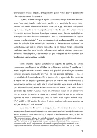 concretização de dado impulso, principalmente quando vários padrões podem estar
relacionados à mesma circunstância.
Do ponto de vista fisiológico, a partir do momento em que admitimos o instinto
como “um mero impulso excito-motor, devido à pré-existência de certos ‘arcos-
reflexos’ nos centros nervosos das criaturas” (PrP, vol. II, pp. 1010-1011) conseguimos
explicar essa disputa. Uma vez enquadrado no padrão do arco reflexo, todo impulso
deve seguir a mesma dinâmica de qualquer processo neural: disputar a prioridade de
efetivação com outros processos concorrentes – leia-se, disputar em termos da força da
corrente neural excitatória26
. A ação que se concretiza é aquela para qual há uma maior
soma de excitação. Essa interpretação contempla as “irregularidades ocasionais” e a
variabilidade, algo que se tornaria mais difícil se os padrões fossem estritamente
mecânicos. À medida que o impulso pode associar-se a vários estímulos e um mesmo
estímulo a vários impulsos, a determinação de qual se seguirá em dado momento está
condicionada à capacidade de excitação.
James apresenta algumas generalizações capazes de detalhar, no terreno
propriamente psicológico, a variabilidade na exibição dos instintos. À medida que o
animal progride na escala evolutiva torna-se mais provável que as situações despertem
impulsos ambíguos igualmente prováveis em sua primeira ocorrência e cabe às
peculiaridades de determinada experiência fazer prevalecer algum deles. Um garoto, por
exemplo, tem um impulso igualmente provável de acariciar um cachorro quando o
encontra como de ficar com medo dele. O primeiro contato com o animal será decisivo
para o relacionamento posterior. Ele denominou esse mecanismo como “lei da inibição
do instinto pelo hábito”: “Quando objetos de certa classe eliciam em um animal certo
tipo de reação, geralmente acontece de o animal tornar-se parcial ao primeiro
espécime da classe a que ele reagiu, e não irá depois disso reagir a nenhum outro”
(PrP, vol II, p. 1014, grifos do autor). O hábito funciona, então, como princípio de
seleção, restringindo a variabilidade27
.
Outra maneira de explicar a irregularidade dos instintos é atentar para o
aparecimento de determinados padrões em momentos específicos na vida do organismo.
Se tais momentos forem aproveitados, o impulso se transforma em hábito, se não, ele
26
De acordo com James, a ação que será realizada será aquela que atingir a intensidade necessária para a
ativação de seu caminho nervoso. Esse processo é detalhado no capítulo Associação.
27
Há uma passagem em que ele destaca três aspectos significativos para que possamos compreender a
estruturação de um padrão comportamental, relacionando filogênese, ontogênese e ambiente social:
“impulsionado pela natureza, fortalecido pelo hábito e enraizado pela tradição” (PrP, vol. II, p. 1045).
32
 