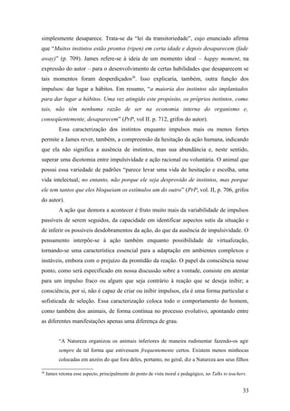 simplesmente desaparece. Trata-se da “lei da transitoriedade”, cujo enunciado afirma
que “Muitos instintos estão prontos (ripen) em certa idade e depois desaparecem (fade
away)” (p. 709). James refere-se à ideia de um momento ideal – happy moment, na
expressão do autor – para o desenvolvimento de certas habilidades que desaparecem se
tais momentos foram desperdiçados28
. Isso explicaria, também, outra função dos
impulsos: dar lugar a hábitos. Em resumo, “a maioria dos instintos são implantados
para dar lugar a hábitos. Uma vez atingido este propósito, os próprios instintos, como
tais, não têm nenhuma razão de ser na economia interna do organismo e,
conseqüentemente, desaparecem” (PrP, vol II. p. 712, grifos do autor).
Essa caracterização dos instintos enquanto impulsos mais ou menos fortes
permite a James rever, também, a compreensão da hesitação da ação humana, indicando
que ela não significa a ausência de instintos, mas sua abundância e, neste sentido,
superar uma dicotomia entre impulsividade e ação racional ou voluntária. O animal que
possui essa variedade de padrões “parece levar uma vida de hesitação e escolha, uma
vida intelectual; no entanto, não porque ele seja desprovido de instintos, mas porque
ele tem tantos que eles bloqueiam os estímulos um do outro” (PrP, vol. II, p. 706, grifos
do autor).
A ação que demora a acontecer é fruto muito mais da variabilidade de impulsos
passíveis de serem seguidos, da capacidade em identificar aspectos sutis da situação e
de inferir os possíveis desdobramentos da ação, do que da ausência de impulsividade. O
pensamento interpõe-se à ação também enquanto possibilidade de virtualização,
tornando-se uma característica essencial para a adaptação em ambientes complexos e
instáveis, embora com o prejuízo da prontidão da reação. O papel da consciência nesse
ponto, como será especificado em nossa discussão sobre a vontade, consiste em atentar
para um impulso fraco ou algum que seja contrário à reação que se deseja inibir; a
consciência, por si, não é capaz de criar ou inibir impulsos, ela é uma forma particular e
sofisticada de seleção. Essa caracterização coloca todo o comportamento do homem,
como também dos animais, de forma contínua no processo evolutivo, apontando entre
as diferentes manifestações apenas uma diferença de grau.
“A Natureza organizou os animais inferiores de maneira rudimentar fazendo-os agir
sempre de tal forma que estivessem frequentemente certos. Existem menos minhocas
colocadas em anzóis do que fora deles, portanto, no geral, diz a Natureza aos seus filhos
28
James retoma esse aspecto, principalmente do ponto de vista moral e pedagógico, no Talks to teachers.
33
 