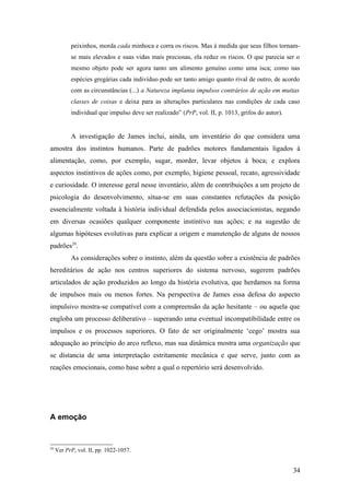 peixinhos, morda cada minhoca e corra os riscos. Mas à medida que seus filhos tornam-
se mais elevados e suas vidas mais preciosas, ela reduz os riscos. O que parecia ser o
mesmo objeto pode ser agora tanto um alimento genuíno como uma isca; como nas
espécies gregárias cada indivíduo pode ser tanto amigo quanto rival de outro, de acordo
com as circunstâncias (...) a Natureza implanta impulsos contrários de ação em muitas
classes de coisas e deixa para as alterações particulares nas condições de cada caso
individual que impulso deve ser realizado” (PrP, vol. II, p. 1013, grifos do autor).
A investigação de James inclui, ainda, um inventário do que considera uma
amostra dos instintos humanos. Parte de padrões motores fundamentais ligados à
alimentação, como, por exemplo, sugar, morder, levar objetos à boca; e explora
aspectos instintivos de ações como, por exemplo, higiene pessoal, recato, agressividade
e curiosidade. O interesse geral nesse inventário, além de contribuições a um projeto de
psicologia do desenvolvimento, situa-se em suas constantes refutações da posição
essencialmente voltada à história individual defendida pelos associacionistas, negando
em diversas ocasiões qualquer componente instintivo nas ações; e na sugestão de
algumas hipóteses evolutivas para explicar a origem e manutenção de alguns de nossos
padrões29
.
As considerações sobre o instinto, além da questão sobre a existência de padrões
hereditários de ação nos centros superiores do sistema nervoso, sugerem padrões
articulados de ação produzidos ao longo da história evolutiva, que herdamos na forma
de impulsos mais ou menos fortes. Na perspectiva de James essa defesa do aspecto
impulsivo mostra-se compatível com a compreensão da ação hesitante – ou aquela que
engloba um processo deliberativo – superando uma eventual incompatibilidade entre os
impulsos e os processos superiores. O fato de ser originalmente ‘cego’ mostra sua
adequação ao princípio do arco reflexo, mas sua dinâmica mostra uma organização que
se distancia de uma interpretação estritamente mecânica e que serve, junto com as
reações emocionais, como base sobre a qual o repertório será desenvolvido.
A emoção
29
Ver PrP, vol. II, pp. 1022-1057.
34
 
